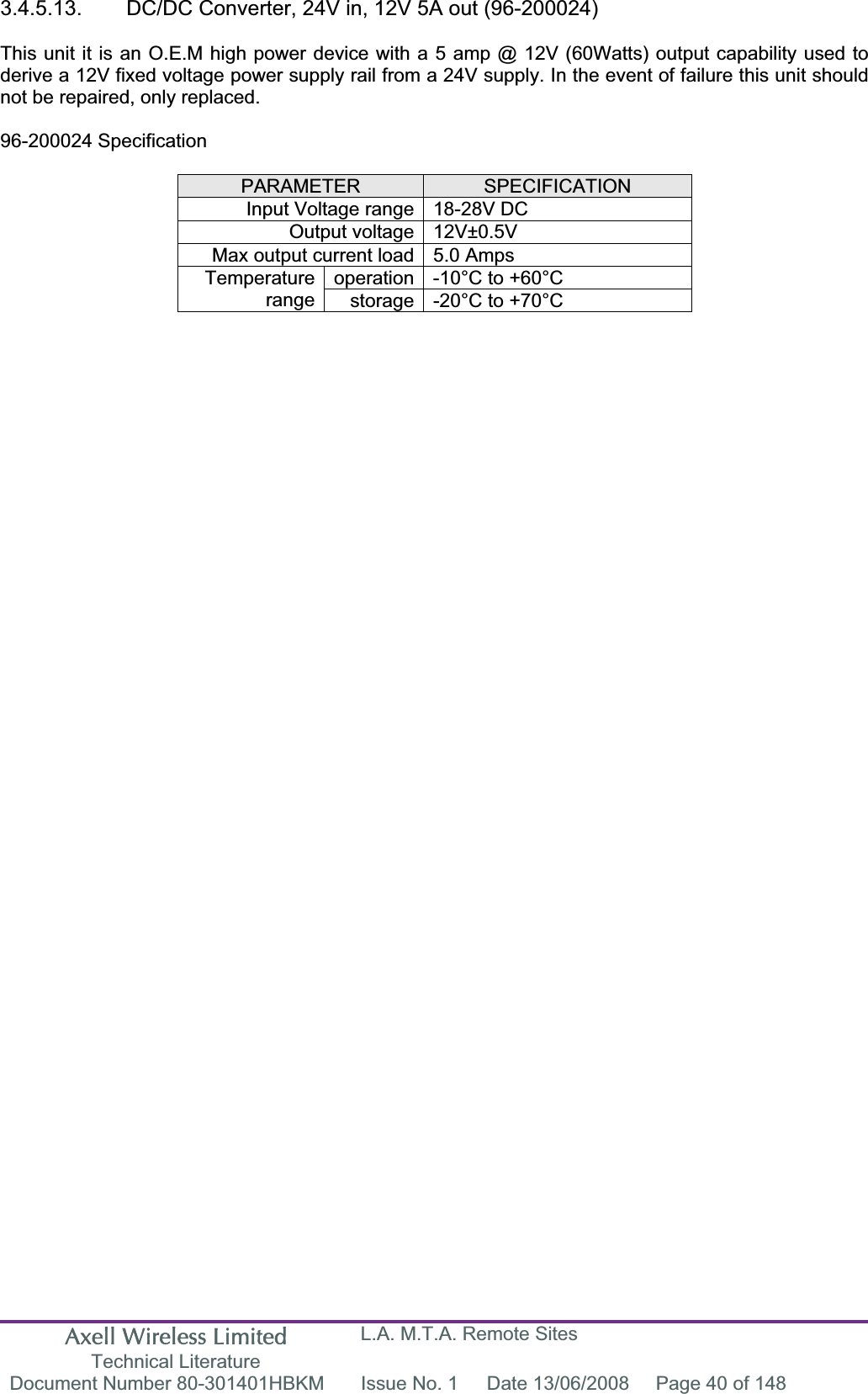 Axell Wireless Limited Technical Literature L.A. M.T.A. Remote Sites Document Number 80-301401HBKM  Issue No. 1  Date 13/06/2008  Page 40 of 148 3.4.5.13.  DC/DC Converter, 24V in, 12V 5A out (96-200024) This unit it is an O.E.M high power device with a 5 amp @ 12V (60Watts) output capability used to derive a 12V fixed voltage power supply rail from a 24V supply. In the event of failure this unit should not be repaired, only replaced. 96-200024 Specification PARAMETER SPECIFICATIONInput Voltage range 18-28V DC Output voltage 12V±0.5V Max output current load 5.0 Amps operation -10°C to +60°C Temperaturerange storage -20°C to +70°C 