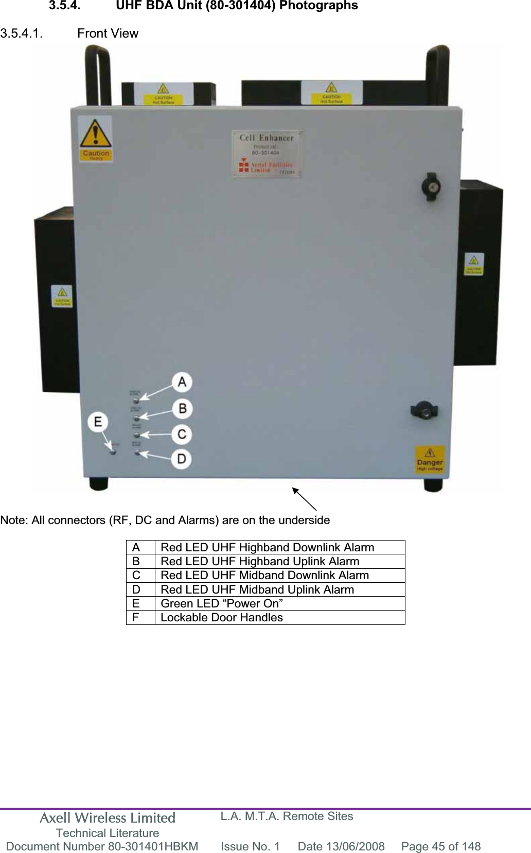 Axell Wireless Limited Technical Literature L.A. M.T.A. Remote Sites Document Number 80-301401HBKM  Issue No. 1  Date 13/06/2008  Page 45 of 148 3.5.4.  UHF BDA Unit (80-301404) Photographs 3.5.4.1. Front View Note: All connectors (RF, DC and Alarms) are on the underside A  Red LED UHF Highband Downlink Alarm B  Red LED UHF Highband Uplink Alarm C  Red LED UHF Midband Downlink Alarm D  Red LED UHF Midband Uplink Alarm E  Green LED “Power On” F  Lockable Door Handles 