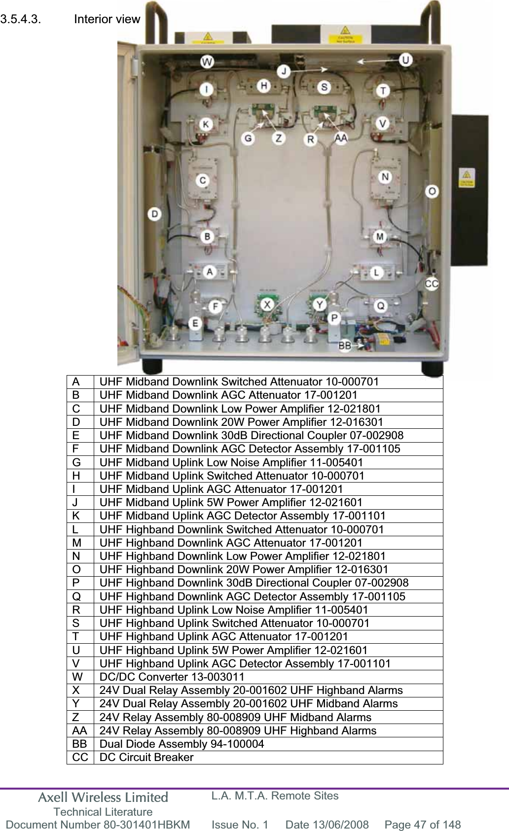 Axell Wireless Limited Technical Literature L.A. M.T.A. Remote Sites Document Number 80-301401HBKM  Issue No. 1  Date 13/06/2008  Page 47 of 148 3.5.4.3.  Interior view  A  UHF Midband Downlink Switched Attenuator 10-000701 B  UHF Midband Downlink AGC Attenuator 17-001201 C  UHF Midband Downlink Low Power Amplifier 12-021801 D  UHF Midband Downlink 20W Power Amplifier 12-016301 E  UHF Midband Downlink 30dB Directional Coupler 07-002908 F  UHF Midband Downlink AGC Detector Assembly 17-001105 G  UHF Midband Uplink Low Noise Amplifier 11-005401 H  UHF Midband Uplink Switched Attenuator 10-000701 I  UHF Midband Uplink AGC Attenuator 17-001201J  UHF Midband Uplink 5W Power Amplifier 12-021601 K  UHF Midband Uplink AGC Detector Assembly 17-001101 L  UHF Highband Downlink Switched Attenuator 10-000701 M  UHF Highband Downlink AGC Attenuator 17-001201 N  UHF Highband Downlink Low Power Amplifier 12-021801 O  UHF Highband Downlink 20W Power Amplifier 12-016301 P  UHF Highband Downlink 30dB Directional Coupler 07-002908 Q  UHF Highband Downlink AGC Detector Assembly 17-001105 R  UHF Highband Uplink Low Noise Amplifier 11-005401 S  UHF Highband Uplink Switched Attenuator 10-000701 T  UHF Highband Uplink AGC Attenuator 17-001201 U  UHF Highband Uplink 5W Power Amplifier 12-021601 V  UHF Highband Uplink AGC Detector Assembly 17-001101 W  DC/DC Converter 13-003011 X  24V Dual Relay Assembly 20-001602 UHF Highband Alarms Y  24V Dual Relay Assembly 20-001602 UHF Midband AlarmsZ  24V Relay Assembly 80-008909 UHF Midband Alarms AA  24V Relay Assembly 80-008909 UHF Highband Alarms BB  Dual Diode Assembly 94-100004 CC  DC Circuit Breaker 