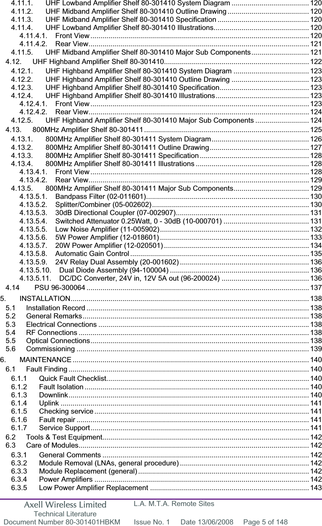 Axell Wireless Limited Technical Literature L.A. M.T.A. Remote Sites Document Number 80-301401HBKM  Issue No. 1  Date 13/06/2008  Page 5 of 148 4.11.1. UHF Lowband Amplifier Shelf 80-301410 System Diagram ....................................... 1204.11.2. UHF Midband Amplifier Shelf 80-301410 Outline Drawing ......................................... 1204.11.3. UHF Midband Amplifier Shelf 80-301410 Specification .............................................. 1204.11.4. UHF Lowband Amplifier Shelf 80-301410 Illustrations................................................ 1204.11.4.1. Front View .............................................................................................................. 1204.11.4.2. Rear View............................................................................................................... 1214.11.5. UHF Midband Amplifier Shelf 80-301410 Major Sub Components............................. 1214.12. UHF Highband Amplifier Shelf 80-301410......................................................................... 1224.12.1. UHF Highband Amplifier Shelf 80-301410 System Diagram ...................................... 1234.12.2. UHF Highband Amplifier Shelf 80-301410 Outline Drawing ....................................... 1234.12.3. UHF Highband Amplifier Shelf 80-301410 Specification............................................. 1234.12.4. UHF Highband Amplifier Shelf 80-301410 Illustrations............................................... 1234.12.4.1. Front View .............................................................................................................. 1234.12.4.2. Rear View............................................................................................................... 1244.12.5. UHF Highband Amplifier Shelf 80-301410 Major Sub Components ........................... 1244.13. 800MHz Amplifier Shelf 80-301411................................................................................... 1254.13.1. 800MHz Amplifier Shelf 80-301411 System Diagram................................................. 1264.13.2. 800MHz Amplifier Shelf 80-301411 Outline Drawing.................................................. 1274.13.3. 800MHz Amplifier Shelf 80-301411 Specification ....................................................... 1284.13.4. 800MHz Amplifier Shelf 80-301411 Illustrations ......................................................... 1284.13.4.1. Front View .............................................................................................................. 1284.13.4.2. Rear View............................................................................................................... 1294.13.5. 800MHz Amplifier Shelf 80-301411 Major Sub Components...................................... 1294.13.5.1. Bandpass Filter (02-011601).................................................................................. 1304.13.5.2. Splitter/Combiner (05-002602)............................................................................... 1304.13.5.3. 30dB Directional Coupler (07-002907)................................................................... 1314.13.5.4. Switched Attenuator 0.25Watt, 0 - 30dB (10-000701) ........................................... 1314.13.5.5. Low Noise Amplifier (11-005902)........................................................................... 1324.13.5.6. 5W Power Amplifier (12-018601) ........................................................................... 1334.13.5.7. 20W Power Amplifier (12-020501) ......................................................................... 1344.13.5.8. Automatic Gain Control .......................................................................................... 1354.13.5.9. 24V Relay Dual Assembly (20-001602) ................................................................. 1364.13.5.10. Dual Diode Assembly (94-100004) ...................................................................... 1364.13.5.11. DC/DC Converter, 24V in, 12V 5A out (96-200024) ............................................ 1364.14  PSU 96-300064 ................................................................................................................ 1375. INSTALLATION........................................................................................................................ 1385.1 Installation Record ................................................................................................................ 1385.2 General Remarks.................................................................................................................. 1385.3 Electrical Connections .......................................................................................................... 1385.4 RF Connections .................................................................................................................... 1385.5 Optical Connections.............................................................................................................. 1385.6 Commissioning ..................................................................................................................... 1396. MAINTENANCE ....................................................................................................................... 1406.1 Fault Finding ......................................................................................................................... 1406.1.1 Quick Fault Checklist...................................................................................................... 1406.1.2 Fault Isolation ................................................................................................................. 1406.1.3 Downlink......................................................................................................................... 1406.1.4 Uplink ............................................................................................................................. 1416.1.5 Checking service ............................................................................................................ 1416.1.6 Fault repair ..................................................................................................................... 1416.1.7 Service Support.............................................................................................................. 1416.2 Tools &amp; Test Equipment........................................................................................................ 1426.3 Care of Modules.................................................................................................................... 1426.3.1 General Comments ........................................................................................................ 1426.3.2 Module Removal (LNAs, general procedure) ................................................................. 1426.3.3 Module Replacement (general) ...................................................................................... 1426.3.4 Power Amplifiers ............................................................................................................ 1426.3.5 Low Power Amplifier Replacement ................................................................................ 143