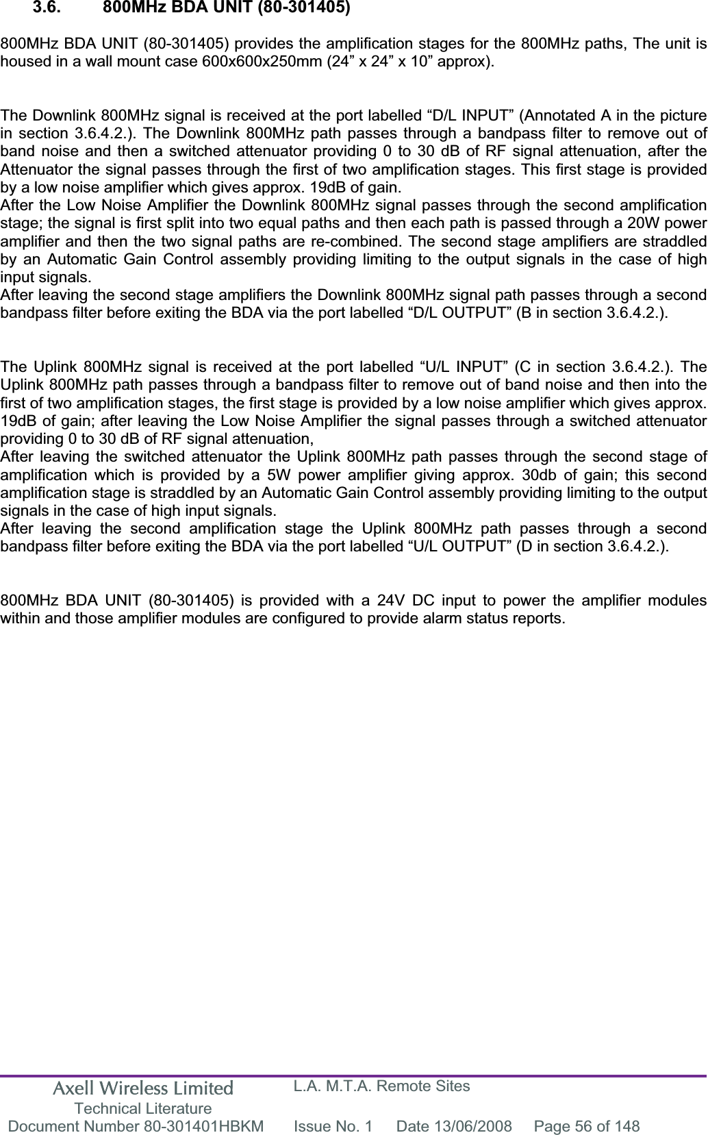 Axell Wireless Limited Technical Literature L.A. M.T.A. Remote Sites Document Number 80-301401HBKM  Issue No. 1  Date 13/06/2008  Page 56 of 148 3.6.  800MHz BDA UNIT (80-301405) 800MHz BDA UNIT (80-301405) provides the amplification stages for the 800MHz paths, The unit is housed in a wall mount case 600x600x250mm (24” x 24” x 10” approx). The Downlink 800MHz signal is received at the port labelled “D/L INPUT” (Annotated A in the picture in section 3.6.4.2.). The Downlink 800MHz path passes through a bandpass filter to remove out of band noise and then a switched attenuator providing 0 to 30 dB of RF signal attenuation, after the Attenuator the signal passes through the first of two amplification stages. This first stage is provided by a low noise amplifier which gives approx. 19dB of gain. After the Low Noise Amplifier the Downlink 800MHz signal passes through the second amplification stage; the signal is first split into two equal paths and then each path is passed through a 20W power amplifier and then the two signal paths are re-combined. The second stage amplifiers are straddled by an Automatic Gain Control assembly providing limiting to the output signals in the case of high input signals.After leaving the second stage amplifiers the Downlink 800MHz signal path passes through a second bandpass filter before exiting the BDA via the port labelled “D/L OUTPUT” (B in section 3.6.4.2.). The Uplink 800MHz signal is received at the port labelled “U/L INPUT” (C in section 3.6.4.2.). The Uplink 800MHz path passes through a bandpass filter to remove out of band noise and then into the first of two amplification stages, the first stage is provided by a low noise amplifier which gives approx. 19dB of gain; after leaving the Low Noise Amplifier the signal passes through a switched attenuator providing 0 to 30 dB of RF signal attenuation, After leaving the switched attenuator the Uplink 800MHz path passes through the second stage of amplification which is provided by a 5W power amplifier giving approx. 30db of gain; this second amplification stage is straddled by an Automatic Gain Control assembly providing limiting to the output signals in the case of high input signals.After leaving the second amplification stage the Uplink 800MHz path passes through a second bandpass filter before exiting the BDA via the port labelled “U/L OUTPUT” (D in section 3.6.4.2.). 800MHz BDA UNIT (80-301405) is provided with a 24V DC input to power the amplifier modules within and those amplifier modules are configured to provide alarm status reports. 