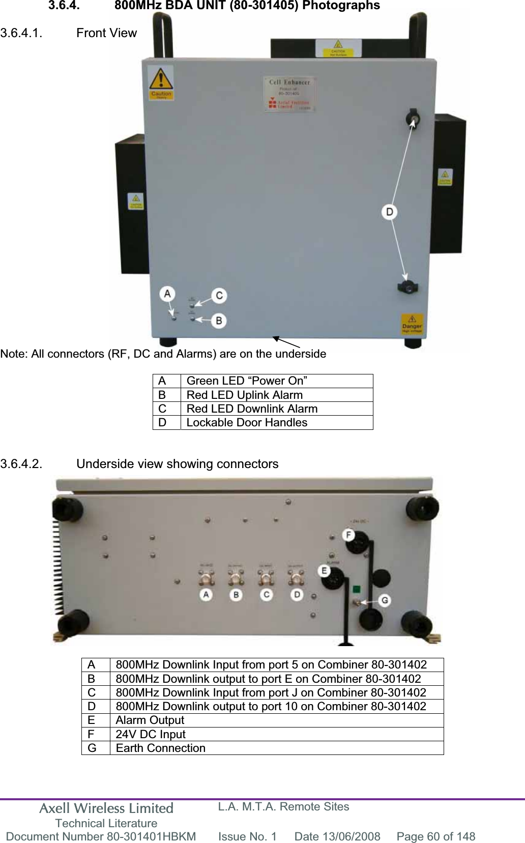 Axell Wireless Limited Technical Literature L.A. M.T.A. Remote Sites Document Number 80-301401HBKM  Issue No. 1  Date 13/06/2008  Page 60 of 148 3.6.4.  800MHz BDA UNIT (80-301405) Photographs3.6.4.1. Front View Note: All connectors (RF, DC and Alarms) are on the underside A  Green LED “Power On” B  Red LED Uplink Alarm C  Red LED Downlink Alarm D  Lockable Door Handles 3.6.4.2.  Underside view showing connectors A  800MHz Downlink Input from port 5 on Combiner 80-301402 B  800MHz Downlink output to port E on Combiner 80-301402 C  800MHz Downlink Input from port J on Combiner 80-301402 D  800MHz Downlink output to port 10 on Combiner 80-301402 E Alarm Output F  24V DC Input G Earth Connection 