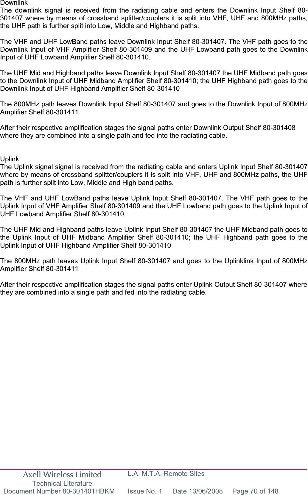 Axell Wireless Limited Technical Literature L.A. M.T.A. Remote Sites Document Number 80-301401HBKM  Issue No. 1  Date 13/06/2008  Page 70 of 148 DownlinkThe downlink signal is received from the radiating cable and enters the Downlink Input Shelf 80-301407 where by means of crossband splitter/couplers it is split into VHF, UHF and 800MHz paths, the UHF path is further split into Low, Middle and Highband paths. The VHF and UHF LowBand paths leave Downlink Input Shelf 80-301407. The VHF path goes to the Downlink Input of VHF Amplifier Shelf 80-301409 and the UHF Lowband path goes to the Downlink Input of UHF Lowband Amplifier Shelf 80-301410. The UHF Mid and Highband paths leave Downlink Input Shelf 80-301407 the UHF Midband path goes to the Downlink Input of UHF Midband Amplifier Shelf 80-301410; the UHF Highband path goes to the Downlink Input of UHF Highband Amplifier Shelf 80-301410 The 800MHz path leaves Downlink Input Shelf 80-301407 and goes to the Downlink Input of 800MHz Amplifier Shelf 80-301411 After their respective amplification stages the signal paths enter Downlink Output Shelf 80-301408 where they are combined into a single path and fed into the radiating cable. UplinkThe Uplink signal signal is received from the radiating cable and enters Uplink Input Shelf 80-301407 where by means of crossband splitter/couplers it is split into VHF, UHF and 800MHz paths, the UHF path is further split into Low, Middle and High band paths. The VHF and UHF LowBand paths leave Uplink Input Shelf 80-301407. The VHF path goes to the Uplink Input of VHF Amplifier Shelf 80-301409 and the UHF Lowband path goes to the Uplink Input of UHF Lowband Amplifier Shelf 80-301410. The UHF Mid and Highband paths leave Uplink Input Shelf 80-301407 the UHF Midband path goes to the Uplink Input of UHF Midband Amplifier Shelf 80-301410; the UHF Highband path goes to the Uplink Input of UHF Highband Amplifier Shelf 80-301410 The 800MHz path leaves Uplink Input Shelf 80-301407 and goes to the Uplinklink Input of 800MHz Amplifier Shelf 80-301411 After their respective amplification stages the signal paths enter Uplink Output Shelf 80-301407 where they are combined into a single path and fed into the radiating cable. 