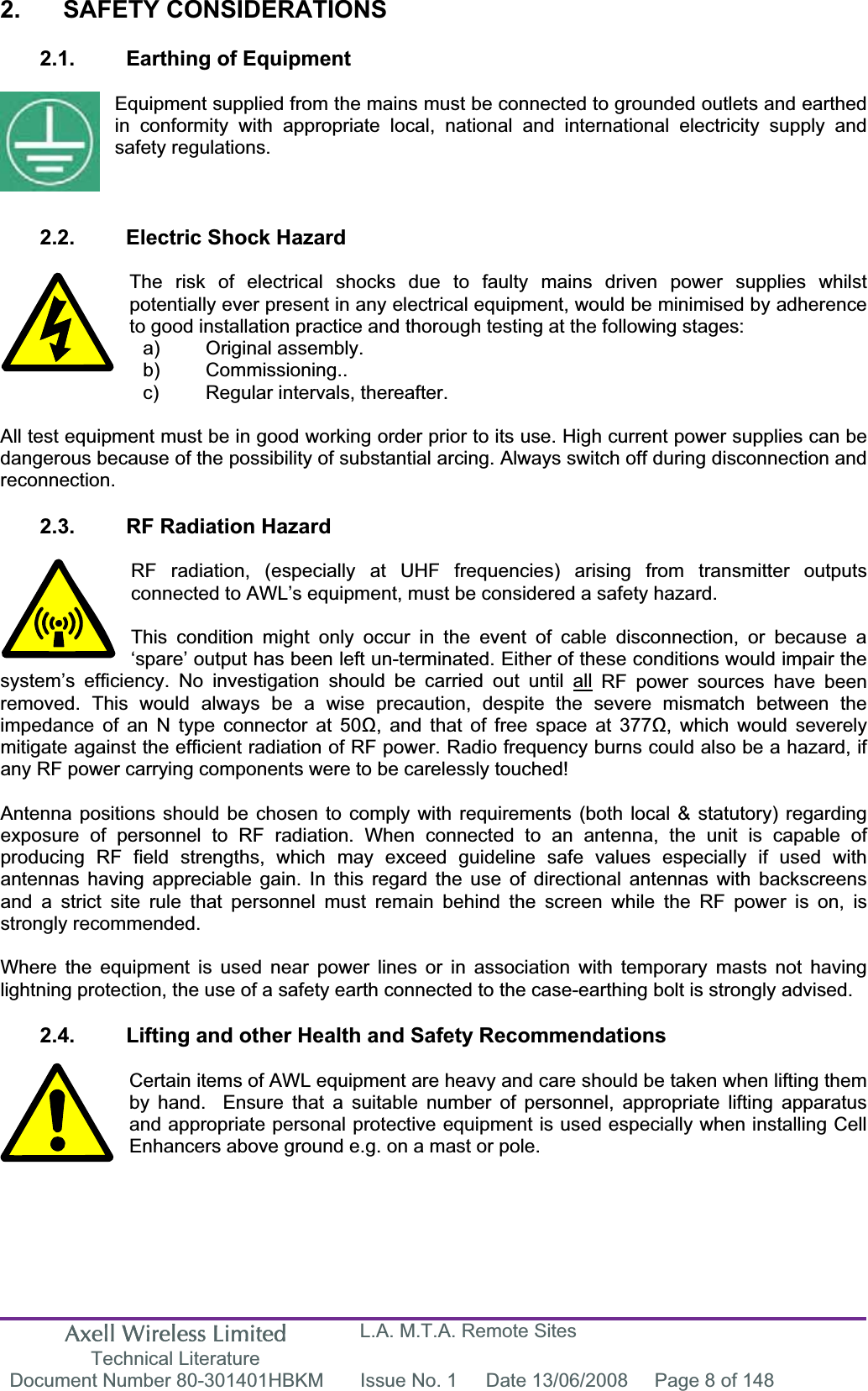Axell Wireless Limited Technical Literature L.A. M.T.A. Remote Sites Document Number 80-301401HBKM  Issue No. 1  Date 13/06/2008  Page 8 of 148 2. SAFETY CONSIDERATIONS 2.1.  Earthing of Equipment Equipment supplied from the mains must be connected to grounded outlets and earthed in conformity with appropriate local, national and international electricity supply and safety regulations. 2.2.  Electric Shock Hazard The risk of electrical shocks due to faulty mains driven power supplies whilst potentially ever present in any electrical equipment, would be minimised by adherence to good installation practice and thorough testing at the following stages: All test equipment must be in good working order prior to its use. High current power supplies can be dangerous because of the possibility of substantial arcing. Always switch off during disconnection and reconnection.2.3.  RF Radiation Hazard RF radiation, (especially at UHF frequencies) arising from transmitter outputs connected to AWL’s equipment, must be considered a safety hazard. This condition might only occur in the event of cable disconnection, or because a ‘spare’ output has been left un-terminated. Either of these conditions would impair the system’s efficiency. No investigation should be carried out until all RF power sources have been removed. This would always be a wise precaution, despite the severe mismatch between the impedance of an N type connector at 50, and that of free space at 377, which would severely mitigate against the efficient radiation of RF power. Radio frequency burns could also be a hazard, if any RF power carrying components were to be carelessly touched! Antenna positions should be chosen to comply with requirements (both local &amp; statutory) regarding exposure of personnel to RF radiation. When connected to an antenna, the unit is capable of producing RF field strengths, which may exceed guideline safe values especially if used with antennas having appreciable gain. In this regard the use of directional antennas with backscreens and a strict site rule that personnel must remain behind the screen while the RF power is on, is strongly recommended. Where the equipment is used near power lines or in association with temporary masts not having lightning protection, the use of a safety earth connected to the case-earthing bolt is strongly advised. 2.4.  Lifting and other Health and Safety Recommendations Certain items of AWL equipment are heavy and care should be taken when lifting them by hand.  Ensure that a suitable number of personnel, appropriate lifting apparatus and appropriate personal protective equipment is used especially when installing Cell Enhancers above ground e.g. on a mast or pole.a) Original assembly. b) Commissioning.. c)  Regular intervals, thereafter. 