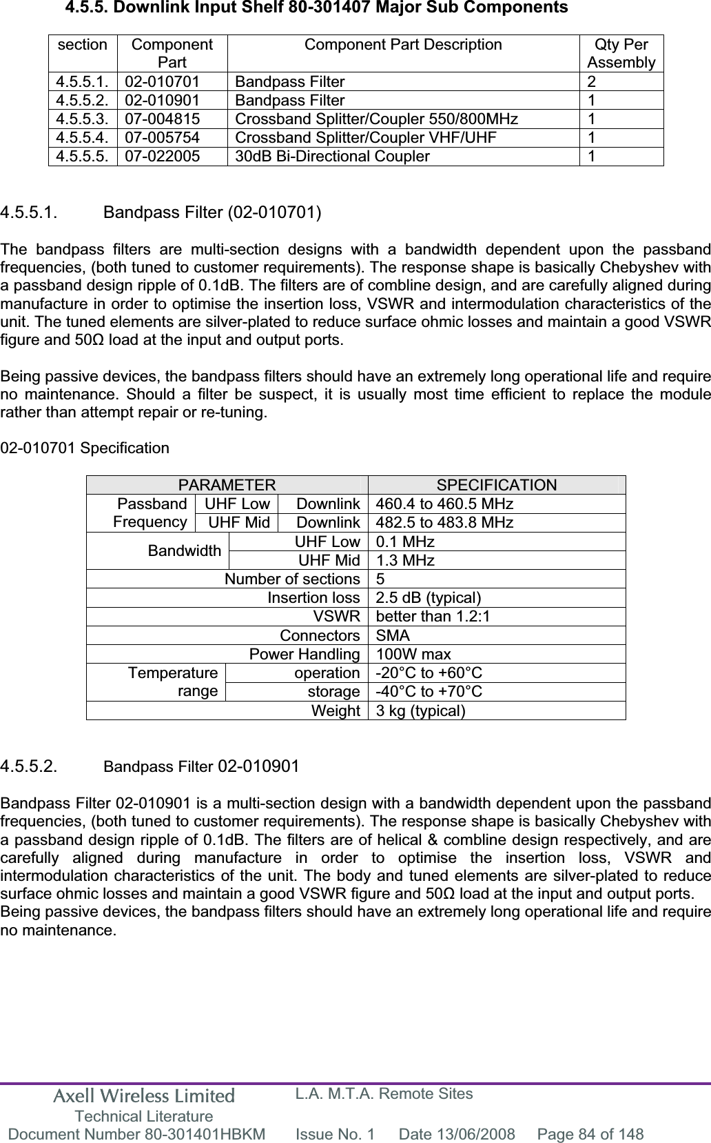 Axell Wireless Limited Technical Literature L.A. M.T.A. Remote Sites Document Number 80-301401HBKM  Issue No. 1  Date 13/06/2008  Page 84 of 148 4.5.5. Downlink Input Shelf 80-301407 Major Sub Components section Component PartComponent Part Description  Qty Per Assembly4.5.5.1. 02-010701  Bandpass Filter  2 4.5.5.2. 02-010901  Bandpass Filter  1 4.5.5.3.  07-004815  Crossband Splitter/Coupler 550/800MHz  1 4.5.5.4.  07-005754  Crossband Splitter/Coupler VHF/UHF  1 4.5.5.5.  07-022005  30dB Bi-Directional Coupler  1 4.5.5.1. Bandpass Filter (02-010701) The bandpass filters are multi-section designs with a bandwidth dependent upon the passband frequencies, (both tuned to customer requirements). The response shape is basically Chebyshev with a passband design ripple of 0.1dB. The filters are of combline design, and are carefully aligned during manufacture in order to optimise the insertion loss, VSWR and intermodulation characteristics of the unit. The tuned elements are silver-plated to reduce surface ohmic losses and maintain a good VSWR figure and 50ȍ load at the input and output ports. Being passive devices, the bandpass filters should have an extremely long operational life and require no maintenance. Should a filter be suspect, it is usually most time efficient to replace the module rather than attempt repair or re-tuning. 02-010701 Specification PARAMETER SPECIFICATIONUHF Low  Downlink 460.4 to 460.5 MHz PassbandFrequency UHF Mid  Downlink 482.5 to 483.8 MHz UHF Low 0.1 MHz Bandwidth UHF Mid 1.3 MHz Number of sections 5 Insertion loss 2.5 dB (typical) VSWR better than 1.2:1 Connectors SMA Power Handling 100W max operation -20°C to +60°C Temperaturerange storage -40°C to +70°C Weight 3 kg (typical) 4.5.5.2. Bandpass Filter 02-010901 Bandpass Filter 02-010901 is a multi-section design with a bandwidth dependent upon the passband frequencies, (both tuned to customer requirements). The response shape is basically Chebyshev with a passband design ripple of 0.1dB. The filters are of helical &amp; combline design respectively, and are carefully aligned during manufacture in order to optimise the insertion loss, VSWR and intermodulation characteristics of the unit. The body and tuned elements are silver-plated to reduce surface ohmic losses and maintain a good VSWR figure and 50ȍ load at the input and output ports. Being passive devices, the bandpass filters should have an extremely long operational life and require no maintenance. 