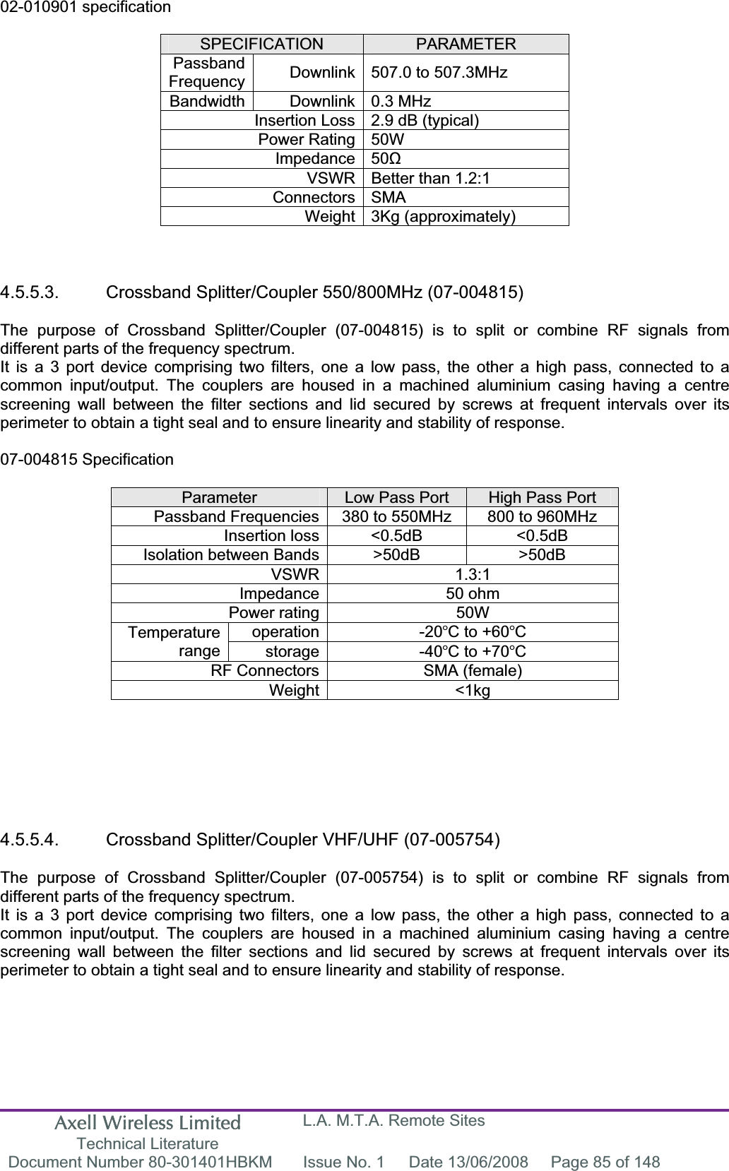 Axell Wireless Limited Technical Literature L.A. M.T.A. Remote Sites Document Number 80-301401HBKM  Issue No. 1  Date 13/06/2008  Page 85 of 148 02-010901 specification SPECIFICATION PARAMETERPassbandFrequency Downlink 507.0 to 507.3MHz  Bandwidth Downlink 0.3 MHz Insertion Loss 2.9 dB (typical) Power Rating 50W Impedance 50ȍVSWR Better than 1.2:1 Connectors SMA Weight 3Kg (approximately) 4.5.5.3.  Crossband Splitter/Coupler 550/800MHz (07-004815) The purpose of Crossband Splitter/Coupler (07-004815) is to split or combine RF signals from different parts of the frequency spectrum. It is a 3 port device comprising two filters, one a low pass, the other a high pass, connected to a common input/output. The couplers are housed in a machined aluminium casing having a centre screening wall between the filter sections and lid secured by screws at frequent intervals over its perimeter to obtain a tight seal and to ensure linearity and stability of response. 07-004815 Specification Parameter Low Pass Port  High Pass Port Passband Frequencies 380 to 550MHz  800 to 960MHz Insertion loss &lt;0.5dB  &lt;0.5dB Isolation between Bands &gt;50dB  &gt;50dB VSWR 1.3:1 Impedance 50 ohm Power rating 50W operation -20C to +60CTemperaturerange storage -40C to +70CRF Connectors SMA (female) Weight &lt;1kg 4.5.5.4.  Crossband Splitter/Coupler VHF/UHF (07-005754) The purpose of Crossband Splitter/Coupler (07-005754) is to split or combine RF signals from different parts of the frequency spectrum. It is a 3 port device comprising two filters, one a low pass, the other a high pass, connected to a common input/output. The couplers are housed in a machined aluminium casing having a centre screening wall between the filter sections and lid secured by screws at frequent intervals over its perimeter to obtain a tight seal and to ensure linearity and stability of response. 