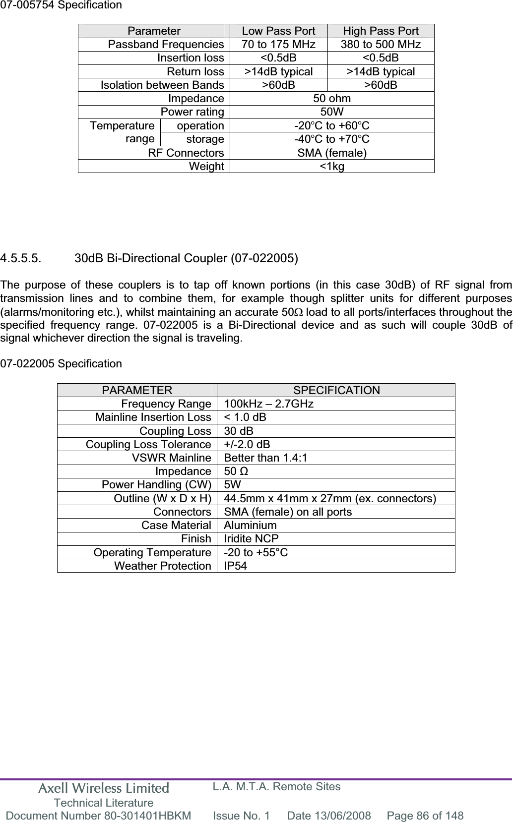 Axell Wireless Limited Technical Literature L.A. M.T.A. Remote Sites Document Number 80-301401HBKM  Issue No. 1  Date 13/06/2008  Page 86 of 148 07-005754 Specification Parameter Low Pass Port  High Pass Port Passband Frequencies 70 to 175 MHz  380 to 500 MHz Insertion loss &lt;0.5dB  &lt;0.5dB Return loss &gt;14dB typical  &gt;14dB typical Isolation between Bands &gt;60dB  &gt;60dB Impedance 50 ohm Power rating 50W operation -20C to +60CTemperaturerange storage -40C to +70CRF Connectors SMA (female) Weight &lt;1kg 4.5.5.5.  30dB Bi-Directional Coupler (07-022005) The purpose of these couplers is to tap off known portions (in this case 30dB) of RF signal from transmission lines and to combine them, for example though splitter units for different purposes (alarms/monitoring etc.), whilst maintaining an accurate 50: load to all ports/interfaces throughout the specified frequency range. 07-022005 is a Bi-Directional device and as such will couple 30dB of signal whichever direction the signal is traveling. 07-022005 Specification PARAMETER SPECIFICATIONFrequency Range 100kHz – 2.7GHzMainline Insertion Loss &lt; 1.0 dB Coupling Loss 30 dB Coupling Loss Tolerance +/-2.0 dB VSWR Mainline Better than 1.4:1 Impedance 50 ȍPower Handling (CW) 5W  Outline (W x D x H) 44.5mm x 41mm x 27mm (ex. connectors) Connectors SMA (female) on all ports Case Material Aluminium Finish Iridite NCP Operating Temperature -20 to +55°C Weather Protection IP54 