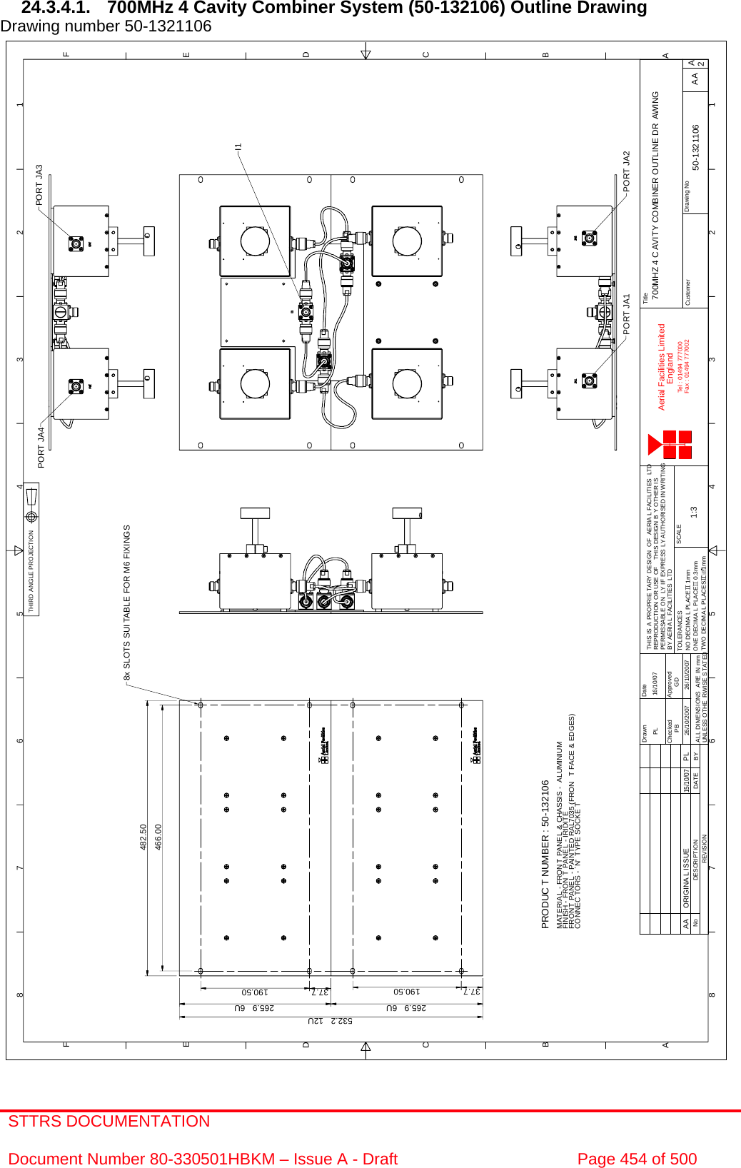 STTRS DOCUMENTATION  Document Number 80-330501HBKM – Issue A - Draft  Page 454 of 500  1122334455667788A AB BC CD DE EF FA2Drawing NoTitleCustomerDrawn DateChecked ApprovedTHIS IS A PROPRIE TARY DESIGN  OF AERIA L FACILITIES LTDREPRODUCTION OR USE OF THIS DESIGN B Y OTHER ISPERMISSABLE ON LY IF EXPRESS LY AUTHORISED IN WRITINGBY AERIA L FACILITIES LTDSCALEAerial Facilities LimitedEnglandTel : 01494 777000Fax : 01494 777002ALL DIMENSIONS ARE IN mmUNLESS OTHE RWISE S TATEDREVISIONNo DESCRIPTION DATE BYTWO DECIMA L PLACESG1mmONE DECIMA L PLACEG 0.3mmNO DECIMA L PLACEG 1mmTOLERANCES700MHZ 4 C AVITY COMBINER OUTLINE DR AWING1:3 50-1321106PB26/10/2007GD26/10/2007AA16/10/07PLPORT JA2PORT JA1PORT JA4 PORT JA38x SLOTS SUI TABLE FOR M6 FIXINGS532.2   12U265.9   6U 265.9   6UI1466.00482.5037.7 190.50 37.7 190.50PRODUC T NUMBER : 50-132106MATERIAL - FRON T PANEL &amp; CHASSIS - ALUMINIUMFINISH - FRON T PANEL - IRIDITEFRON T PANE L - PAINTED RAL7035 (FRON T FACE &amp; EDGES)CONNEC TORS - `N&apos; TYPE SOCKE TAA ORIGINAL ISSUE15/10/07PLTHIRD ANGLE PROJECTION 24.3.4.1.  700MHz 4 Cavity Combiner System (50-132106) Outline Drawing  Drawing number 50-1321106                                                     