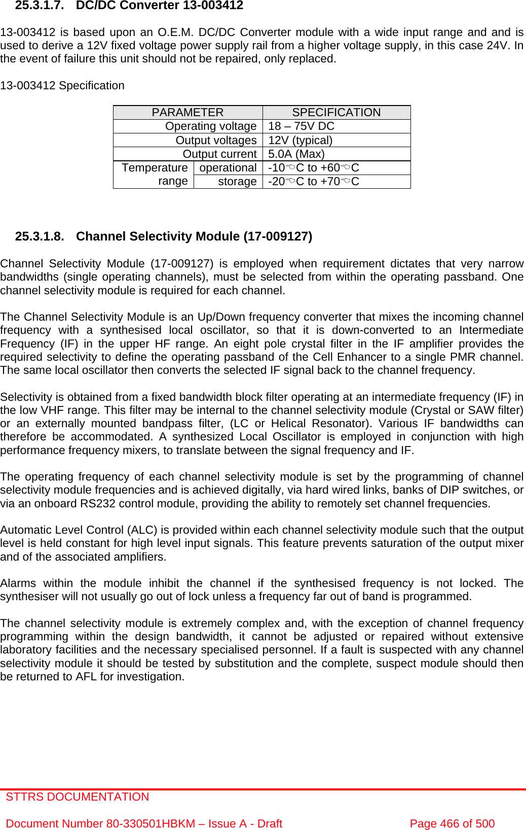 STTRS DOCUMENTATION  Document Number 80-330501HBKM – Issue A - Draft  Page 466 of 500   25.3.1.7.  DC/DC Converter 13-003412  13-003412 is based upon an O.E.M. DC/DC Converter module with a wide input range and and is used to derive a 12V fixed voltage power supply rail from a higher voltage supply, in this case 24V. In the event of failure this unit should not be repaired, only replaced.  13-003412 Specification  PARAMETER  SPECIFICATION Operating voltage 18 – 75V DC Output voltages 12V (typical) Output current 5.0A (Max) operational -10%C to +60%C Temperature range  storage -20%C to +70%C    25.3.1.8. Channel Selectivity Module (17-009127)   Channel Selectivity Module (17-009127) is employed when requirement dictates that very narrow bandwidths (single operating channels), must be selected from within the operating passband. One channel selectivity module is required for each channel.  The Channel Selectivity Module is an Up/Down frequency converter that mixes the incoming channel frequency with a synthesised local oscillator, so that it is down-converted to an Intermediate Frequency (IF) in the upper HF range. An eight pole crystal filter in the IF amplifier provides the required selectivity to define the operating passband of the Cell Enhancer to a single PMR channel. The same local oscillator then converts the selected IF signal back to the channel frequency.  Selectivity is obtained from a fixed bandwidth block filter operating at an intermediate frequency (IF) in the low VHF range. This filter may be internal to the channel selectivity module (Crystal or SAW filter) or an externally mounted bandpass filter, (LC or Helical Resonator). Various IF bandwidths can therefore be accommodated. A synthesized Local Oscillator is employed in conjunction with high performance frequency mixers, to translate between the signal frequency and IF.  The operating frequency of each channel selectivity module is set by the programming of channel selectivity module frequencies and is achieved digitally, via hard wired links, banks of DIP switches, or via an onboard RS232 control module, providing the ability to remotely set channel frequencies.  Automatic Level Control (ALC) is provided within each channel selectivity module such that the output level is held constant for high level input signals. This feature prevents saturation of the output mixer and of the associated amplifiers.  Alarms within the module inhibit the channel if the synthesised frequency is not locked. The synthesiser will not usually go out of lock unless a frequency far out of band is programmed.  The channel selectivity module is extremely complex and, with the exception of channel frequency programming within the design bandwidth, it cannot be adjusted or repaired without extensive laboratory facilities and the necessary specialised personnel. If a fault is suspected with any channel selectivity module it should be tested by substitution and the complete, suspect module should then be returned to AFL for investigation. 