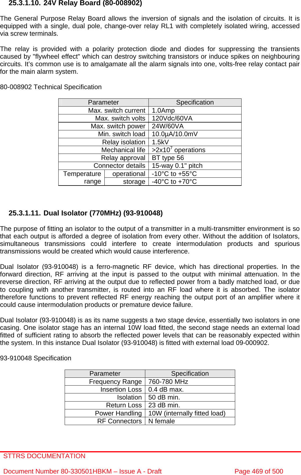 STTRS DOCUMENTATION  Document Number 80-330501HBKM – Issue A - Draft  Page 469 of 500   25.3.1.10. 24V Relay Board (80-008902)  The General Purpose Relay Board allows the inversion of signals and the isolation of circuits. It is equipped with a single, dual pole, change-over relay RL1 with completely isolated wiring, accessed via screw terminals.  The relay is provided with a polarity protection diode and diodes for suppressing the transients caused by &quot;flywheel effect&quot; which can destroy switching transistors or induce spikes on neighbouring circuits. It’s common use is to amalgamate all the alarm signals into one, volts-free relay contact pair for the main alarm system.  80-008902 Technical Specification  Parameter  Specification Max. switch current 1.0Amp Max. switch volts 120Vdc/60VA Max. switch power 24W/60VA Min. switch load 10.0µA/10.0mV Relay isolation 1.5kV Mechanical life &gt;2x107 operations Relay approval BT type 56 Connector details 15-way 0.1&quot; pitch operational -10°C to +55°C Temperature range  storage -40°C to +70°C    25.3.1.11. Dual Isolator (770MHz) (93-910048)  The purpose of fitting an isolator to the output of a transmitter in a multi-transmitter environment is so that each output is afforded a degree of isolation from every other. Without the addition of Isolators, simultaneous transmissions could interfere to create intermodulation products and spurious transmissions would be created which would cause interference.  Dual Isolator (93-910048) is a ferro-magnetic RF device, which has directional properties. In the forward direction, RF arriving at the input is passed to the output with minimal attenuation. In the reverse direction, RF arriving at the output due to reflected power from a badly matched load, or due to coupling with another transmitter, is routed into an RF load where it is absorbed. The isolator therefore functions to prevent reflected RF energy reaching the output port of an amplifier where it could cause intermodulation products or premature device failure.  Dual Isolator (93-910048) is as its name suggests a two stage device, essentially two isolators in one casing. One isolator stage has an internal 10W load fitted, the second stage needs an external load fitted of sufficient rating to absorb the reflected power levels that can be reasonably expected within the system. In this instance Dual Isolator (93-910048) is fitted with external load 09-000902.  93-910048 Specification  Parameter  Specification Frequency Range 760-780 MHz  Insertion Loss 0.4 dB max.  Isolation 50 dB min.  Return Loss 23 dB min.  Power Handling 10W (internally fitted load) RF Connectors N female  