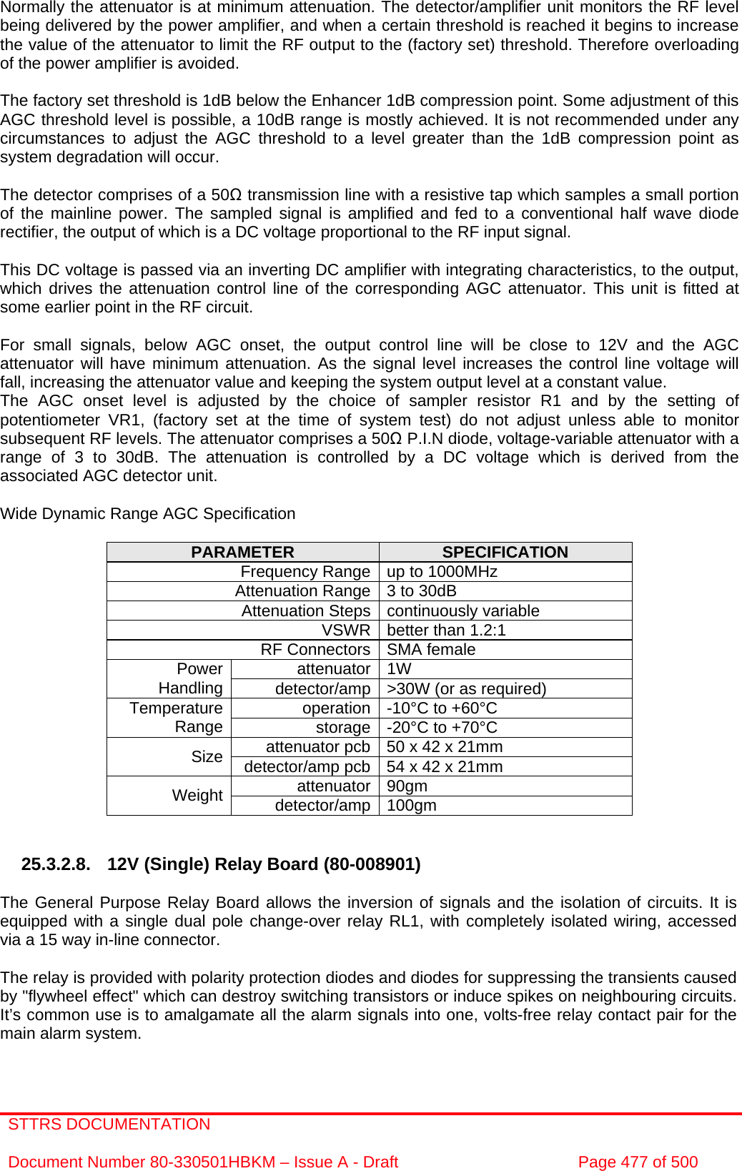 STTRS DOCUMENTATION  Document Number 80-330501HBKM – Issue A - Draft  Page 477 of 500   Normally the attenuator is at minimum attenuation. The detector/amplifier unit monitors the RF level being delivered by the power amplifier, and when a certain threshold is reached it begins to increase the value of the attenuator to limit the RF output to the (factory set) threshold. Therefore overloading of the power amplifier is avoided.  The factory set threshold is 1dB below the Enhancer 1dB compression point. Some adjustment of this AGC threshold level is possible, a 10dB range is mostly achieved. It is not recommended under any circumstances to adjust the AGC threshold to a level greater than the 1dB compression point as system degradation will occur.  The detector comprises of a 50Ω transmission line with a resistive tap which samples a small portion of the mainline power. The sampled signal is amplified and fed to a conventional half wave diode rectifier, the output of which is a DC voltage proportional to the RF input signal.  This DC voltage is passed via an inverting DC amplifier with integrating characteristics, to the output, which drives the attenuation control line of the corresponding AGC attenuator. This unit is fitted at some earlier point in the RF circuit.  For small signals, below AGC onset, the output control line will be close to 12V and the AGC attenuator will have minimum attenuation. As the signal level increases the control line voltage will fall, increasing the attenuator value and keeping the system output level at a constant value. The AGC onset level is adjusted by the choice of sampler resistor R1 and by the setting of potentiometer VR1, (factory set at the time of system test) do not adjust unless able to monitor subsequent RF levels. The attenuator comprises a 50Ω P.I.N diode, voltage-variable attenuator with a range of 3 to 30dB. The attenuation is controlled by a DC voltage which is derived from the associated AGC detector unit.  Wide Dynamic Range AGC Specification  PARAMETER  SPECIFICATION Frequency Range up to 1000MHz Attenuation Range 3 to 30dB Attenuation Steps continuously variable VSWR better than 1.2:1 RF Connectors SMA female attenuator 1W Power Handling  detector/amp &gt;30W (or as required) operation -10°C to +60°C Temperature Range  storage -20°C to +70°C attenuator pcb 50 x 42 x 21mm Size  detector/amp pcb 54 x 42 x 21mm attenuator 90gm Weight  detector/amp 100gm   25.3.2.8. 12V (Single) Relay Board (80-008901)  The General Purpose Relay Board allows the inversion of signals and the isolation of circuits. It is equipped with a single dual pole change-over relay RL1, with completely isolated wiring, accessed via a 15 way in-line connector.  The relay is provided with polarity protection diodes and diodes for suppressing the transients caused by &quot;flywheel effect&quot; which can destroy switching transistors or induce spikes on neighbouring circuits. It’s common use is to amalgamate all the alarm signals into one, volts-free relay contact pair for the main alarm system. 