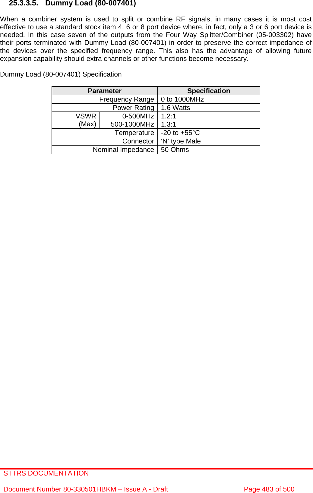 STTRS DOCUMENTATION  Document Number 80-330501HBKM – Issue A - Draft  Page 483 of 500   25.3.3.5.  Dummy Load (80-007401)  When a combiner system is used to split or combine RF signals, in many cases it is most cost effective to use a standard stock item 4, 6 or 8 port device where, in fact, only a 3 or 6 port device is needed. In this case seven of the outputs from the Four Way Splitter/Combiner (05-003302) have their ports terminated with Dummy Load (80-007401) in order to preserve the correct impedance of the devices over the specified frequency range. This also has the advantage of allowing future expansion capability should extra channels or other functions become necessary.  Dummy Load (80-007401) Specification  Parameter  Specification Frequency Range 0 to 1000MHz Power Rating 1.6 Watts 0-500MHz 1.2:1  VSWR (Max)  500-1000MHz 1.3:1  Temperature -20 to +55°C Connector ‘N’ type Male Nominal Impedance 50 Ohms      