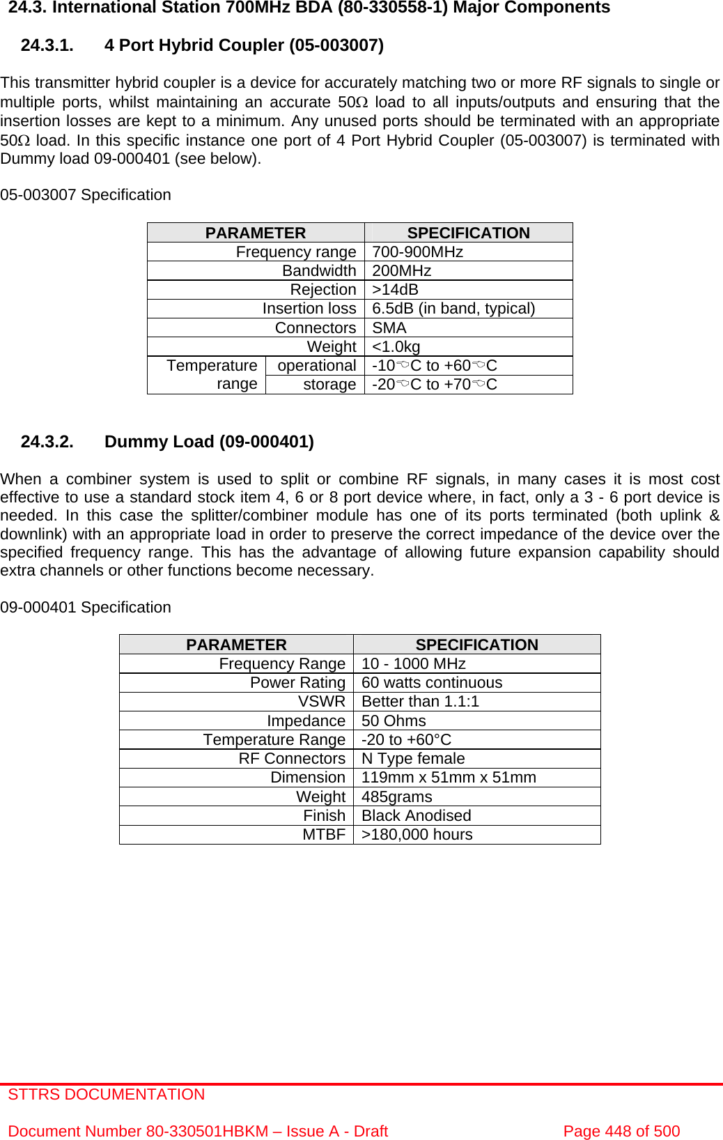 STTRS DOCUMENTATION  Document Number 80-330501HBKM – Issue A - Draft  Page 448 of 500   24.3. International Station 700MHz BDA (80-330558-1) Major Components  24.3.1.  4 Port Hybrid Coupler (05-003007)  This transmitter hybrid coupler is a device for accurately matching two or more RF signals to single or multiple ports, whilst maintaining an accurate 50Ω load to all inputs/outputs and ensuring that the insertion losses are kept to a minimum. Any unused ports should be terminated with an appropriate 50Ω load. In this specific instance one port of 4 Port Hybrid Coupler (05-003007) is terminated with Dummy load 09-000401 (see below).  05-003007 Specification  PARAMETER  SPECIFICATION Frequency range 700-900MHz Bandwidth 200MHz Rejection &gt;14dB Insertion loss 6.5dB (in band, typical) Connectors SMA Weight &lt;1.0kg operational -10%C to +60%C Temperature range  storage -20%C to +70%C   24.3.2.  Dummy Load (09-000401)  When a combiner system is used to split or combine RF signals, in many cases it is most cost effective to use a standard stock item 4, 6 or 8 port device where, in fact, only a 3 - 6 port device is needed. In this case the splitter/combiner module has one of its ports terminated (both uplink &amp; downlink) with an appropriate load in order to preserve the correct impedance of the device over the specified frequency range. This has the advantage of allowing future expansion capability should extra channels or other functions become necessary.  09-000401 Specification  PARAMETER  SPECIFICATION Frequency Range 10 - 1000 MHz Power Rating 60 watts continuous VSWR Better than 1.1:1 Impedance 50 Ohms Temperature Range -20 to +60°C RF Connectors N Type female Dimension 119mm x 51mm x 51mm Weight 485grams Finish Black Anodised MTBF &gt;180,000 hours        