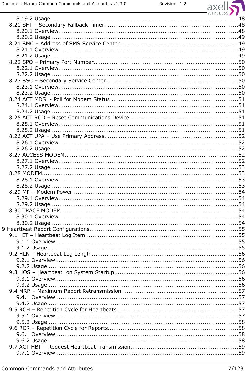 Document Name: Common Commands and Attributes v1.3.0                       Revision: 1.2 8.19.2 Usage......................................................................................................48 8.20 SFT – Secondary Fallback Timer.........................................................................48 8.20.1 Overview..................................................................................................48 8.20.2 Usage......................................................................................................49 8.21 SMC – Address of SMS Service Center................................................................49 8.21.1 Overview..................................................................................................49 8.21.2 Usage......................................................................................................49 8.22 SPO – Primary Port Number...............................................................................50 8.22.1 Overview..................................................................................................50 8.22.2 Usage......................................................................................................50 8.23 SSC – Secondary Service Center........................................................................50 8.23.1 Overview..................................................................................................50 8.23.2 Usage......................................................................................................50 8.24 ACT MDS  - Poll for Modem Status .....................................................................51 8.24.1 Overview..................................................................................................51 8.24.2 Usage......................................................................................................51 8.25 ACT RCD – Reset Communications Device...........................................................51 8.25.1 Overview..................................................................................................51 8.25.2 Usage......................................................................................................51 8.26 ACT UPA – Use Primary Address.........................................................................52 8.26.1 Overview..................................................................................................52 8.26.2 Usage......................................................................................................52 8.27 ACCESS MODEM...............................................................................................52 8.27.1 Overview..................................................................................................52 8.27.2 Usage......................................................................................................53 8.28 MODEM...........................................................................................................53 8.28.1 Overview..................................................................................................53 8.28.2 Usage......................................................................................................53 8.29 MP – Modem Power..........................................................................................54 8.29.1 Overview..................................................................................................54 8.29.2 Usage......................................................................................................54 8.30 TRACE MODEM.................................................................................................54 8.30.1 Overview..................................................................................................54 8.30.2 Usage......................................................................................................54 9 Heartbeat Report Configurations.................................................................................55 9.1 HIT – Heartbeat Log Item...................................................................................55 9.1.1 Overview....................................................................................................55 9.1.2 Usage........................................................................................................55 9.2 HLN – Heartbeat Log Length................................................................................56 9.2.1 Overview....................................................................................................56 9.2.2 Usage........................................................................................................56 9.3 HOS – Heartbeat  on System Startup...................................................................56 9.3.1 Overview....................................................................................................56 9.3.2 Usage........................................................................................................56 9.4 MRR – Maximum Report Retransmission................................................................57 9.4.1 Overview....................................................................................................57 9.4.2 Usage........................................................................................................57 9.5 RCH – Repetition Cycle for Heartbeats..................................................................57 9.5.1 Overview....................................................................................................57 9.5.2 Usage........................................................................................................58 9.6 RCR – Repetition Cycle for Reports.......................................................................58 9.6.1 Overview....................................................................................................58 9.6.2 Usage........................................................................................................58 9.7 ACT HBT – Request Heartbeat Transmission...........................................................59 9.7.1 Overview....................................................................................................59Common Commands and Attributes 7/123