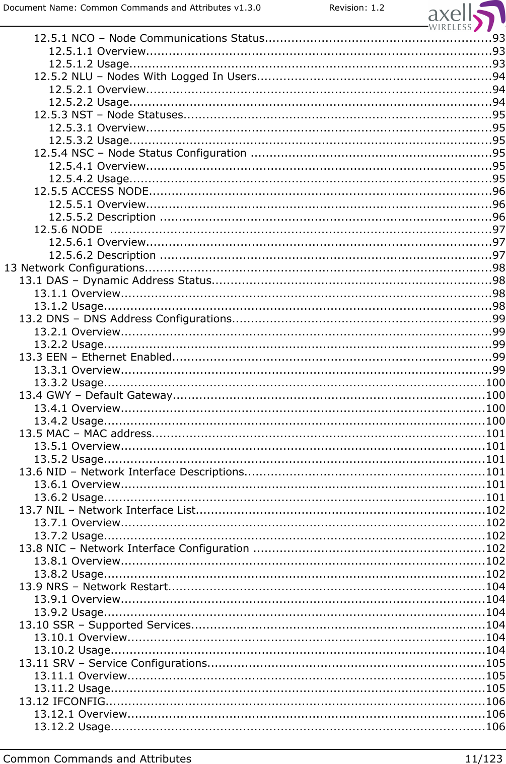 Document Name: Common Commands and Attributes v1.3.0                       Revision: 1.2 12.5.1 NCO – Node Communications Status............................................................93 12.5.1.1 Overview...........................................................................................93 12.5.1.2 Usage................................................................................................93 12.5.2 NLU – Nodes With Logged In Users..............................................................94 12.5.2.1 Overview...........................................................................................94 12.5.2.2 Usage................................................................................................94 12.5.3 NST – Node Statuses.................................................................................95 12.5.3.1 Overview...........................................................................................95 12.5.3.2 Usage................................................................................................95 12.5.4 NSC – Node Status Configuration ................................................................95 12.5.4.1 Overview...........................................................................................95 12.5.4.2 Usage................................................................................................95 12.5.5 ACCESS NODE..........................................................................................96 12.5.5.1 Overview...........................................................................................96 12.5.5.2 Description ........................................................................................96 12.5.6 NODE  .....................................................................................................97 12.5.6.1 Overview...........................................................................................97 12.5.6.2 Description ........................................................................................97 13 Network Configurations............................................................................................98 13.1 DAS – Dynamic Address Status..........................................................................98 13.1.1 Overview..................................................................................................98 13.1.2 Usage......................................................................................................98 13.2 DNS – DNS Address Configurations....................................................................99 13.2.1 Overview..................................................................................................99 13.2.2 Usage......................................................................................................99 13.3 EEN – Ethernet Enabled....................................................................................99 13.3.1 Overview..................................................................................................99 13.3.2 Usage.....................................................................................................100 13.4 GWY – Default Gateway..................................................................................100 13.4.1 Overview................................................................................................100 13.4.2 Usage.....................................................................................................100 13.5 MAC – MAC address........................................................................................101 13.5.1 Overview................................................................................................101 13.5.2 Usage.....................................................................................................101 13.6 NID – Network Interface Descriptions...............................................................101 13.6.1 Overview................................................................................................101 13.6.2 Usage.....................................................................................................101 13.7 NIL – Network Interface List............................................................................102 13.7.1 Overview................................................................................................102 13.7.2 Usage.....................................................................................................102 13.8 NIC – Network Interface Configuration .............................................................102 13.8.1 Overview................................................................................................102 13.8.2 Usage.....................................................................................................102 13.9 NRS – Network Restart....................................................................................104 13.9.1 Overview................................................................................................104 13.9.2 Usage.....................................................................................................104 13.10 SSR – Supported Services..............................................................................104 13.10.1 Overview..............................................................................................104 13.10.2 Usage...................................................................................................104 13.11 SRV – Service Configurations.........................................................................105 13.11.1 Overview..............................................................................................105 13.11.2 Usage...................................................................................................105 13.12 IFCONFIG....................................................................................................106 13.12.1 Overview..............................................................................................106 13.12.2 Usage...................................................................................................106Common Commands and Attributes 11/123