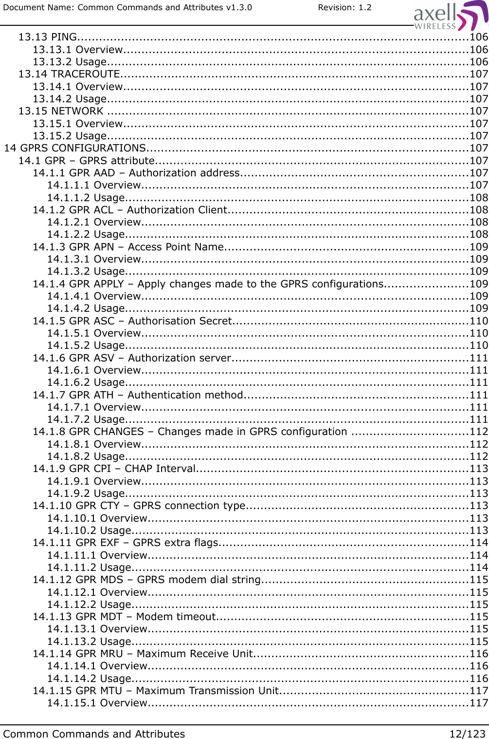 Document Name: Common Commands and Attributes v1.3.0                       Revision: 1.2 13.13 PING...........................................................................................................106 13.13.1 Overview..............................................................................................106 13.13.2 Usage...................................................................................................106 13.14 TRACEROUTE...............................................................................................107 13.14.1 Overview..............................................................................................107 13.14.2 Usage...................................................................................................107 13.15 NETWORK ...................................................................................................107 13.15.1 Overview..............................................................................................107 13.15.2 Usage...................................................................................................107 14 GPRS CONFIGURATIONS........................................................................................107 14.1 GPR – GPRS attribute......................................................................................107 14.1.1 GPR AAD – Authorization address..............................................................107 14.1.1.1 Overview.........................................................................................107 14.1.1.2 Usage..............................................................................................108 14.1.2 GPR ACL – Authorization Client..................................................................108 14.1.2.1 Overview.........................................................................................108 14.1.2.2 Usage..............................................................................................108 14.1.3 GPR APN – Access Point Name...................................................................109 14.1.3.1 Overview.........................................................................................109 14.1.3.2 Usage..............................................................................................109 14.1.4 GPR APPLY – Apply changes made to the GPRS configurations.......................109 14.1.4.1 Overview.........................................................................................109 14.1.4.2 Usage..............................................................................................109 14.1.5 GPR ASC – Authorisation Secret.................................................................110 14.1.5.1 Overview.........................................................................................110 14.1.5.2 Usage..............................................................................................110 14.1.6 GPR ASV – Authorization server.................................................................111 14.1.6.1 Overview.........................................................................................111 14.1.6.2 Usage..............................................................................................111 14.1.7 GPR ATH – Authentication method.............................................................111 14.1.7.1 Overview.........................................................................................111 14.1.7.2 Usage..............................................................................................111 14.1.8 GPR CHANGES – Changes made in GPRS configuration ................................112 14.1.8.1 Overview.........................................................................................112 14.1.8.2 Usage..............................................................................................112 14.1.9 GPR CPI – CHAP Interval..........................................................................113 14.1.9.1 Overview.........................................................................................113 14.1.9.2 Usage..............................................................................................113 14.1.10 GPR CTY – GPRS connection type.............................................................113 14.1.10.1 Overview........................................................................................113 14.1.10.2 Usage............................................................................................113 14.1.11 GPR EXF – GPRS extra flags....................................................................114 14.1.11.1 Overview........................................................................................114 14.1.11.2 Usage............................................................................................114 14.1.12 GPR MDS – GPRS modem dial string.........................................................115 14.1.12.1 Overview........................................................................................115 14.1.12.2 Usage............................................................................................115 14.1.13 GPR MDT – Modem timeout.....................................................................115 14.1.13.1 Overview........................................................................................115 14.1.13.2 Usage............................................................................................115 14.1.14 GPR MRU – Maximum Receive Unit...........................................................116 14.1.14.1 Overview........................................................................................116 14.1.14.2 Usage............................................................................................116 14.1.15 GPR MTU – Maximum Transmission Unit....................................................117 14.1.15.1 Overview........................................................................................117Common Commands and Attributes 12/123