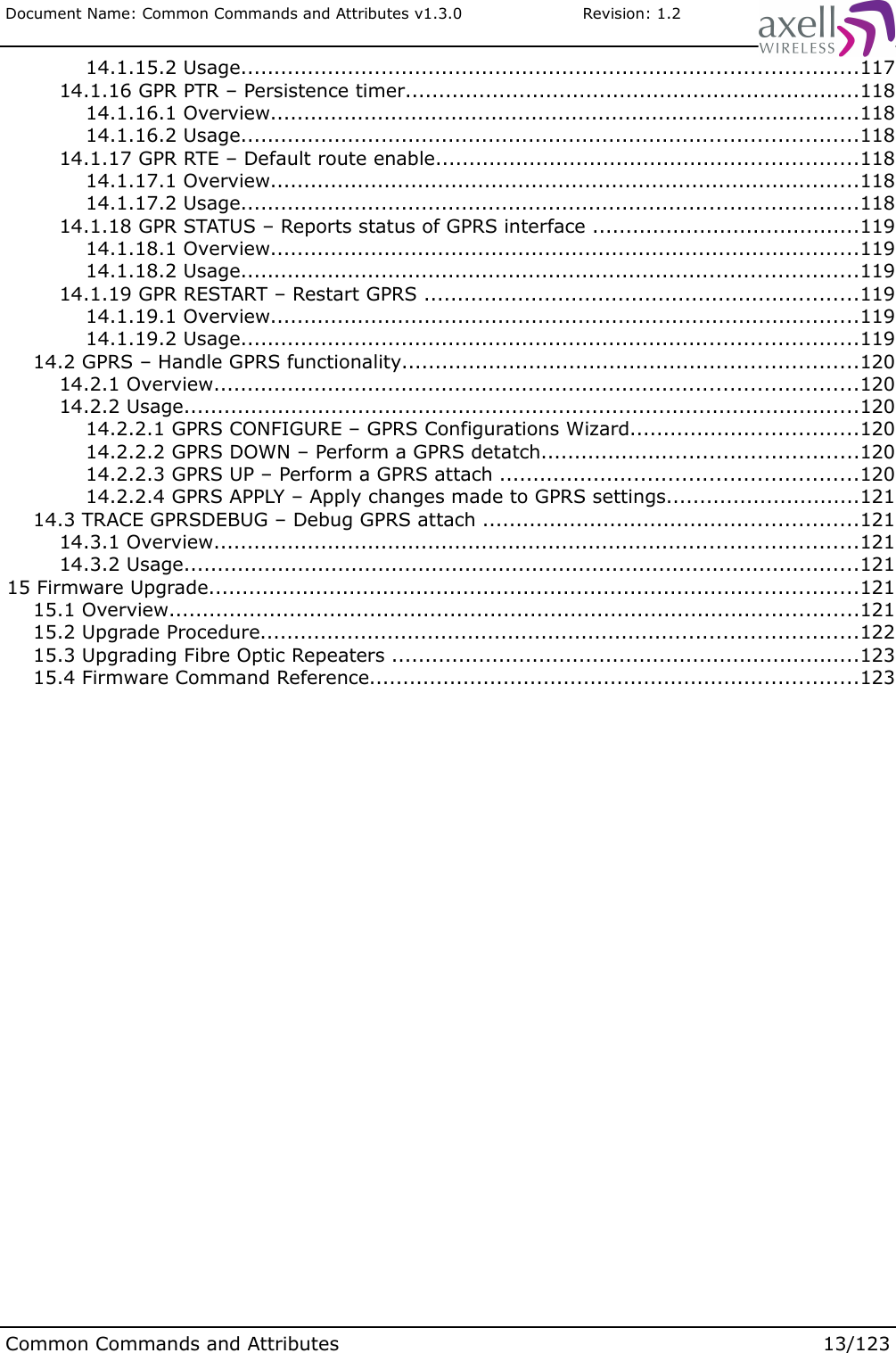 Document Name: Common Commands and Attributes v1.3.0                       Revision: 1.2 14.1.15.2 Usage............................................................................................117 14.1.16 GPR PTR – Persistence timer....................................................................118 14.1.16.1 Overview........................................................................................118 14.1.16.2 Usage............................................................................................118 14.1.17 GPR RTE – Default route enable...............................................................118 14.1.17.1 Overview........................................................................................118 14.1.17.2 Usage............................................................................................118 14.1.18 GPR STATUS – Reports status of GPRS interface ........................................119 14.1.18.1 Overview........................................................................................119 14.1.18.2 Usage............................................................................................119 14.1.19 GPR RESTART – Restart GPRS .................................................................119 14.1.19.1 Overview........................................................................................119 14.1.19.2 Usage............................................................................................119 14.2 GPRS – Handle GPRS functionality....................................................................120 14.2.1 Overview................................................................................................120 14.2.2 Usage.....................................................................................................120 14.2.2.1 GPRS CONFIGURE – GPRS Configurations Wizard..................................120 14.2.2.2 GPRS DOWN – Perform a GPRS detatch...............................................120 14.2.2.3 GPRS UP – Perform a GPRS attach .....................................................120 14.2.2.4 GPRS APPLY – Apply changes made to GPRS settings.............................121 14.3 TRACE GPRSDEBUG – Debug GPRS attach ........................................................121 14.3.1 Overview................................................................................................121 14.3.2 Usage.....................................................................................................121 15 Firmware Upgrade.................................................................................................121 15.1 Overview.......................................................................................................121 15.2 Upgrade Procedure.........................................................................................122 15.3 Upgrading Fibre Optic Repeaters ......................................................................123 15.4 Firmware Command Reference.........................................................................123Common Commands and Attributes 13/123