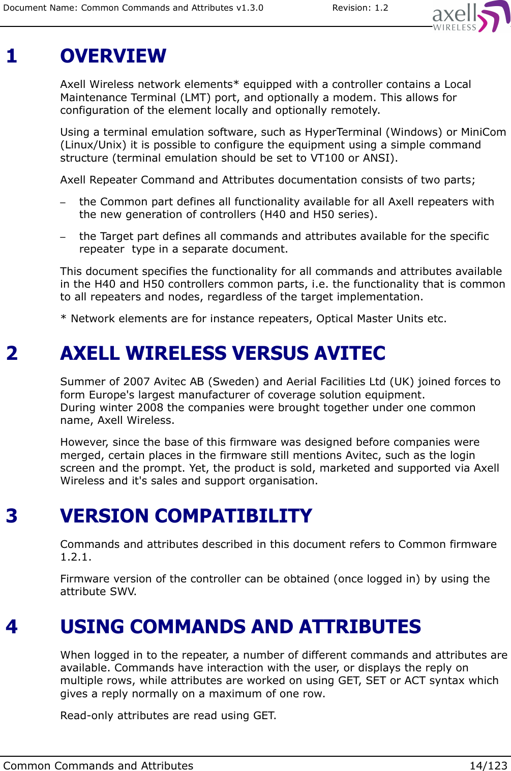 Document Name: Common Commands and Attributes v1.3.0                       Revision: 1.2 1  OVERVIEWAxell Wireless network elements* equipped with a controller contains a Local Maintenance Terminal (LMT) port, and optionally a modem. This allows for configuration of the element locally and optionally remotely. Using a terminal emulation software, such as HyperTerminal (Windows) or MiniCom (Linux/Unix) it is possible to configure the equipment using a simple command structure (terminal emulation should be set to VT100 or ANSI).Axell Repeater Command and Attributes documentation consists of two parts; –the Common part defines all functionality available for all Axell repeaters with the new generation of controllers (H40 and H50 series).–the Target part defines all commands and attributes available for the specific repeater  type in a separate document.This document specifies the functionality for all commands and attributes available in the H40 and H50 controllers common parts, i.e. the functionality that is common to all repeaters and nodes, regardless of the target implementation.* Network elements are for instance repeaters, Optical Master Units etc. 2  AXELL WIRELESS VERSUS AVITECSummer of 2007 Avitec AB (Sweden) and Aerial Facilities Ltd (UK) joined forces to form Europe&apos;s largest manufacturer of coverage solution equipment. During winter 2008 the companies were brought together under one common name, Axell Wireless.However, since the base of this firmware was designed before companies were merged, certain places in the firmware still mentions Avitec, such as the login screen and the prompt. Yet, the product is sold, marketed and supported via Axell Wireless and it&apos;s sales and support organisation. 3  VERSION COMPATIBILITYCommands and attributes described in this document refers to Common firmware 1.2.1.Firmware version of the controller can be obtained (once logged in) by using the attribute SWV.  4  USING COMMANDS AND ATTRIBUTESWhen logged in to the repeater, a number of different commands and attributes are available. Commands have interaction with the user, or displays the reply on multiple rows, while attributes are worked on using GET, SET or ACT syntax which gives a reply normally on a maximum of one row.Read-only attributes are read using GET.Common Commands and Attributes 14/123