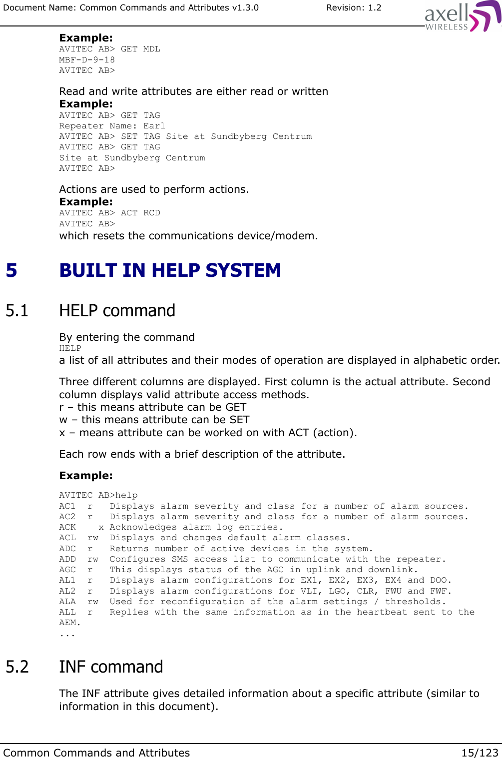 Document Name: Common Commands and Attributes v1.3.0                       Revision: 1.2Example:AVITEC AB&gt; GET MDLMBF-D-9-18AVITEC AB&gt;Read and write attributes are either read or writtenExample:AVITEC AB&gt; GET TAGRepeater Name: EarlAVITEC AB&gt; SET TAG Site at Sundbyberg CentrumAVITEC AB&gt; GET TAGSite at Sundbyberg CentrumAVITEC AB&gt;Actions are used to perform actions.Example:AVITEC AB&gt; ACT RCDAVITEC AB&gt;which resets the communications device/modem. 5  BUILT IN HELP SYSTEM 5.1  HELP commandBy entering the command HELPa list of all attributes and their modes of operation are displayed in alphabetic order.Three different columns are displayed. First column is the actual attribute. Second column displays valid attribute access methods.r – this means attribute can be GETw – this means attribute can be SETx – means attribute can be worked on with ACT (action).Each row ends with a brief description of the attribute.Example:AVITEC AB&gt;helpAC1  r   Displays alarm severity and class for a number of alarm sources.AC2  r   Displays alarm severity and class for a number of alarm sources.ACK    x Acknowledges alarm log entries.ACL  rw  Displays and changes default alarm classes.ADC  r   Returns number of active devices in the system.ADD  rw  Configures SMS access list to communicate with the repeater.AGC  r   This displays status of the AGC in uplink and downlink.AL1  r   Displays alarm configurations for EX1, EX2, EX3, EX4 and DOO.AL2  r   Displays alarm configurations for VLI, LGO, CLR, FWU and FWF.ALA  rw  Used for reconfiguration of the alarm settings / thresholds.ALL  r   Replies with the same information as in the heartbeat sent to the AEM.... 5.2  INF commandThe INF attribute gives detailed information about a specific attribute (similar to information in this document).Common Commands and Attributes 15/123