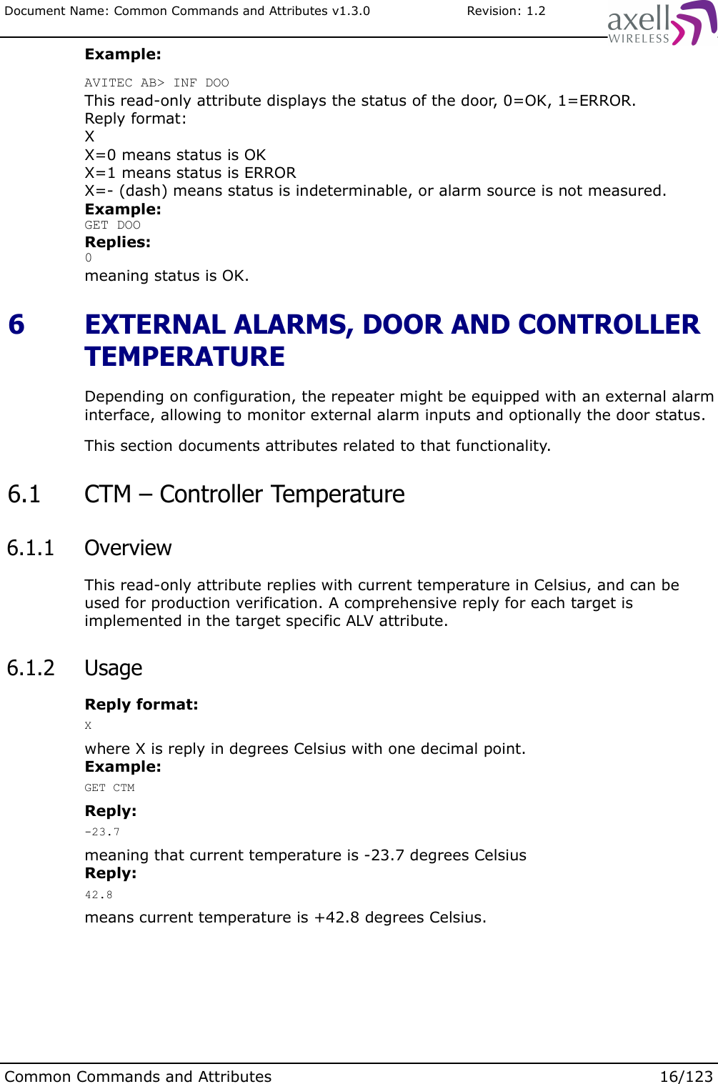 Document Name: Common Commands and Attributes v1.3.0                       Revision: 1.2Example:AVITEC AB&gt; INF DOOThis read-only attribute displays the status of the door, 0=OK, 1=ERROR.Reply format:XX=0 means status is OKX=1 means status is ERRORX=- (dash) means status is indeterminable, or alarm source is not measured.Example:GET DOOReplies:0meaning status is OK. 6  EXTERNAL ALARMS, DOOR AND CONTROLLER TEMPERATUREDepending on configuration, the repeater might be equipped with an external alarm interface, allowing to monitor external alarm inputs and optionally the door status.This section documents attributes related to that functionality. 6.1  CTM – Controller Temperature 6.1.1  OverviewThis read-only attribute replies with current temperature in Celsius, and can be used for production verification. A comprehensive reply for each target is implemented in the target specific ALV attribute. 6.1.2  UsageReply format:Xwhere X is reply in degrees Celsius with one decimal point.Example:GET CTMReply:-23.7meaning that current temperature is -23.7 degrees CelsiusReply:42.8means current temperature is +42.8 degrees Celsius.Common Commands and Attributes 16/123