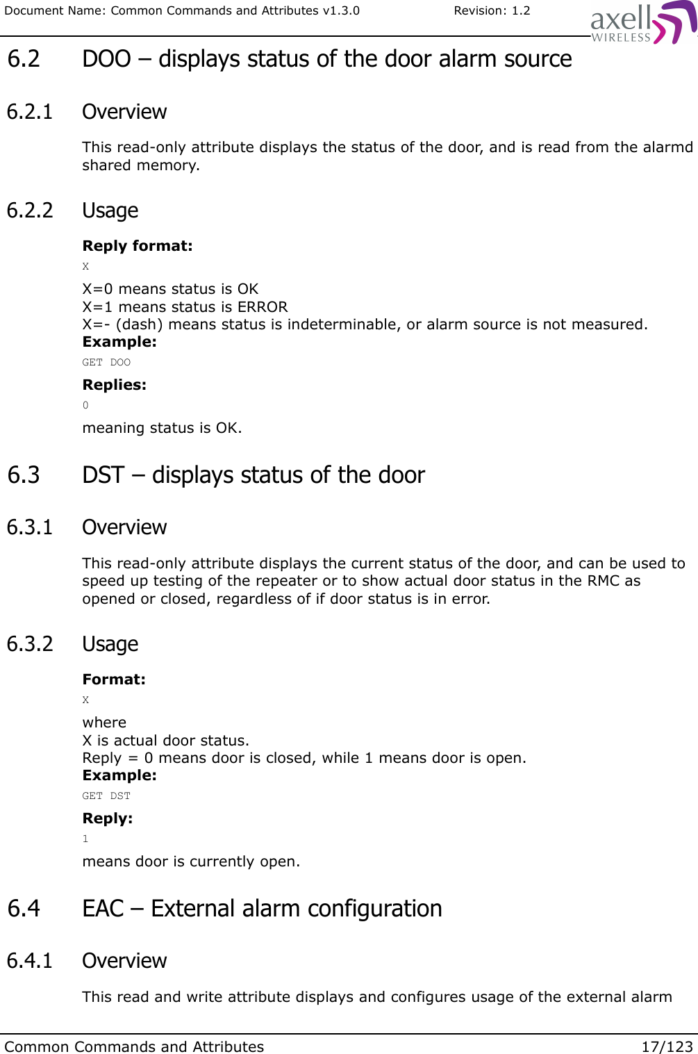 Document Name: Common Commands and Attributes v1.3.0                       Revision: 1.2 6.2  DOO – displays status of the door alarm source 6.2.1  OverviewThis read-only attribute displays the status of the door, and is read from the alarmd shared memory. 6.2.2  UsageReply format:XX=0 means status is OKX=1 means status is ERRORX=- (dash) means status is indeterminable, or alarm source is not measured.Example:GET DOOReplies:0meaning status is OK. 6.3  DST – displays status of the door 6.3.1  OverviewThis read-only attribute displays the current status of the door, and can be used to speed up testing of the repeater or to show actual door status in the RMC as opened or closed, regardless of if door status is in error. 6.3.2  UsageFormat:XwhereX is actual door status.Reply = 0 means door is closed, while 1 means door is open.Example:GET DSTReply:1means door is currently open. 6.4  EAC – External alarm configuration 6.4.1  OverviewThis read and write attribute displays and configures usage of the external alarm Common Commands and Attributes 17/123