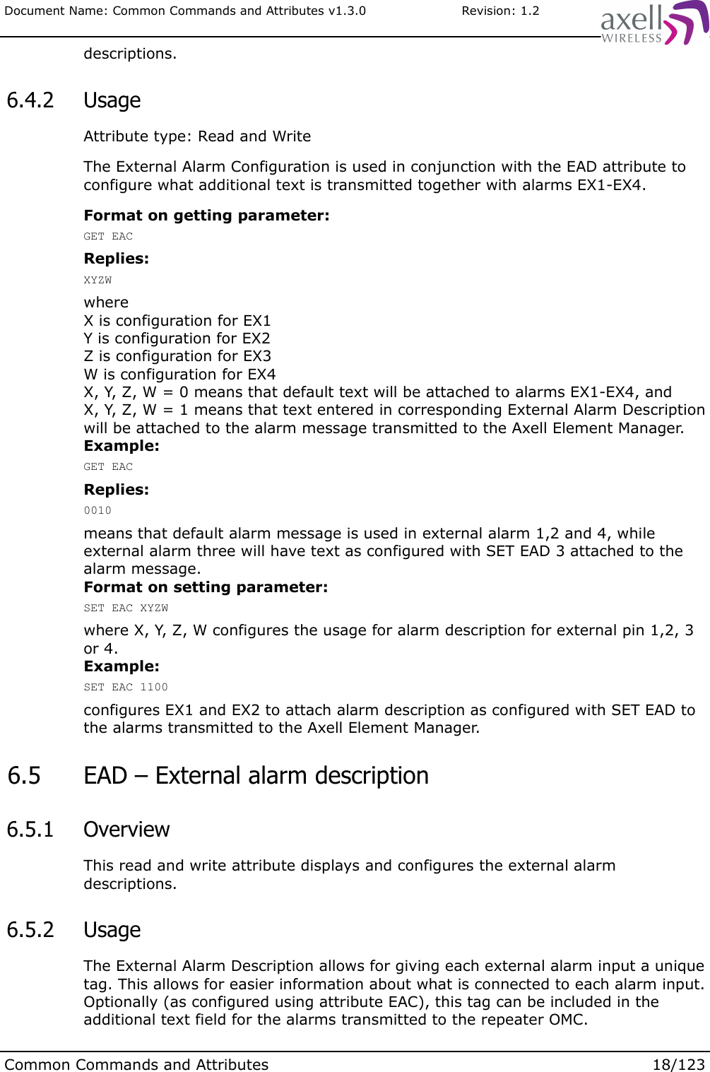 Document Name: Common Commands and Attributes v1.3.0                       Revision: 1.2descriptions. 6.4.2  UsageAttribute type: Read and WriteThe External Alarm Configuration is used in conjunction with the EAD attribute to configure what additional text is transmitted together with alarms EX1-EX4.Format on getting parameter:GET EACReplies:XYZWwhere X is configuration for EX1Y is configuration for EX2Z is configuration for EX3W is configuration for EX4X, Y, Z, W = 0 means that default text will be attached to alarms EX1-EX4, andX, Y, Z, W = 1 means that text entered in corresponding External Alarm Description will be attached to the alarm message transmitted to the Axell Element Manager.Example:GET EACReplies:0010means that default alarm message is used in external alarm 1,2 and 4, while external alarm three will have text as configured with SET EAD 3 attached to the alarm message.Format on setting parameter:SET EAC XYZWwhere X, Y, Z, W configures the usage for alarm description for external pin 1,2, 3 or 4.Example:SET EAC 1100configures EX1 and EX2 to attach alarm description as configured with SET EAD to the alarms transmitted to the Axell Element Manager. 6.5  EAD – External alarm description 6.5.1  OverviewThis read and write attribute displays and configures the external alarm descriptions.  6.5.2  UsageThe External Alarm Description allows for giving each external alarm input a unique tag. This allows for easier information about what is connected to each alarm input. Optionally (as configured using attribute EAC), this tag can be included in the additional text field for the alarms transmitted to the repeater OMC.Common Commands and Attributes 18/123