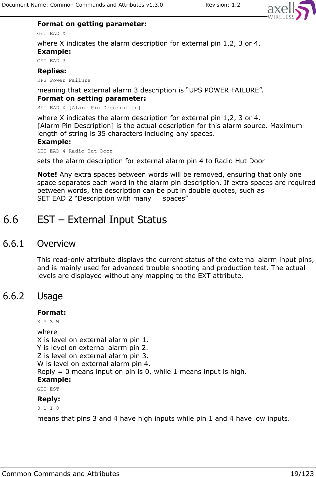 Document Name: Common Commands and Attributes v1.3.0                       Revision: 1.2Format on getting parameter:GET EAD Xwhere X indicates the alarm description for external pin 1,2, 3 or 4.Example:GET EAD 3Replies:UPS Power Failuremeaning that external alarm 3 description is “UPS POWER FAILURE”.Format on setting parameter:SET EAD X [Alarm Pin Description]where X indicates the alarm description for external pin 1,2, 3 or 4.[Alarm Pin Description] is the actual description for this alarm source. Maximum length of string is 35 characters including any spaces.Example:SET EAD 4 Radio Hut Doorsets the alarm description for external alarm pin 4 to Radio Hut DoorNote! Any extra spaces between words will be removed, ensuring that only one space separates each word in the alarm pin description. If extra spaces are required between words, the description can be put in double quotes, such as SET EAD 2 “Description with many     spaces” 6.6  EST – External Input Status 6.6.1  OverviewThis read-only attribute displays the current status of the external alarm input pins, and is mainly used for advanced trouble shooting and production test. The actual levels are displayed without any mapping to the EXT attribute. 6.6.2  UsageFormat:X Y Z WwhereX is level on external alarm pin 1.Y is level on external alarm pin 2.Z is level on external alarm pin 3.W is level on external alarm pin 4.Reply = 0 means input on pin is 0, while 1 means input is high.Example:GET ESTReply:0 1 1 0means that pins 3 and 4 have high inputs while pin 1 and 4 have low inputs.Common Commands and Attributes 19/123