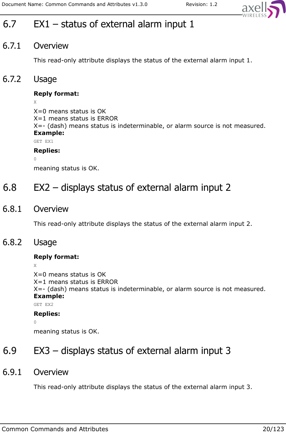 Document Name: Common Commands and Attributes v1.3.0                       Revision: 1.2 6.7  EX1 – status of external alarm input 1 6.7.1  OverviewThis read-only attribute displays the status of the external alarm input 1. 6.7.2  UsageReply format:XX=0 means status is OKX=1 means status is ERRORX=- (dash) means status is indeterminable, or alarm source is not measured.Example:GET EX1Replies:0meaning status is OK. 6.8  EX2 – displays status of external alarm input 2 6.8.1  OverviewThis read-only attribute displays the status of the external alarm input 2. 6.8.2  UsageReply format:XX=0 means status is OKX=1 means status is ERRORX=- (dash) means status is indeterminable, or alarm source is not measured.Example:GET EX2Replies:0meaning status is OK. 6.9  EX3 – displays status of external alarm input 3 6.9.1  OverviewThis read-only attribute displays the status of the external alarm input 3.Common Commands and Attributes 20/123