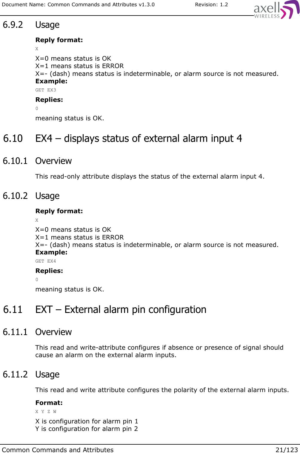 Document Name: Common Commands and Attributes v1.3.0                       Revision: 1.2 6.9.2  UsageReply format:XX=0 means status is OKX=1 means status is ERRORX=- (dash) means status is indeterminable, or alarm source is not measured.Example:GET EX3Replies:0meaning status is OK. 6.10  EX4 – displays status of external alarm input 4 6.10.1  OverviewThis read-only attribute displays the status of the external alarm input 4. 6.10.2  UsageReply format:XX=0 means status is OKX=1 means status is ERRORX=- (dash) means status is indeterminable, or alarm source is not measured.Example:GET EX4Replies:0meaning status is OK. 6.11  EXT – External alarm pin configuration 6.11.1  OverviewThis read and write-attribute configures if absence or presence of signal should cause an alarm on the external alarm inputs. 6.11.2  UsageThis read and write attribute configures the polarity of the external alarm inputs. Format:X Y Z WX is configuration for alarm pin 1Y is configuration for alarm pin 2Common Commands and Attributes 21/123