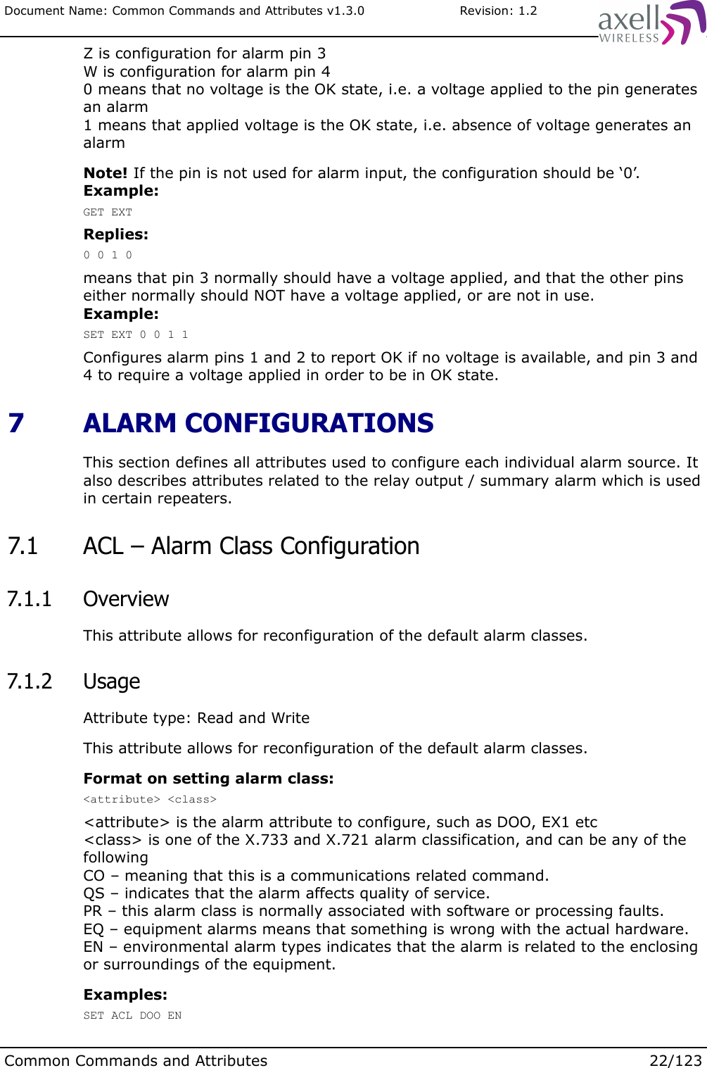 Document Name: Common Commands and Attributes v1.3.0                       Revision: 1.2Z is configuration for alarm pin 3W is configuration for alarm pin 40 means that no voltage is the OK state, i.e. a voltage applied to the pin generates an alarm1 means that applied voltage is the OK state, i.e. absence of voltage generates an alarmNote! If the pin is not used for alarm input, the configuration should be ‘0’.Example:GET EXTReplies:0 0 1 0means that pin 3 normally should have a voltage applied, and that the other pins either normally should NOT have a voltage applied, or are not in use.Example:SET EXT 0 0 1 1Configures alarm pins 1 and 2 to report OK if no voltage is available, and pin 3 and 4 to require a voltage applied in order to be in OK state. 7  ALARM CONFIGURATIONSThis section defines all attributes used to configure each individual alarm source. It also describes attributes related to the relay output / summary alarm which is used in certain repeaters. 7.1  ACL – Alarm Class Configuration 7.1.1  OverviewThis attribute allows for reconfiguration of the default alarm classes. 7.1.2  UsageAttribute type: Read and WriteThis attribute allows for reconfiguration of the default alarm classes.Format on setting alarm class:&lt;attribute&gt; &lt;class&gt;&lt;attribute&gt; is the alarm attribute to configure, such as DOO, EX1 etc&lt;class&gt; is one of the X.733 and X.721 alarm classification, and can be any of the followingCO – meaning that this is a communications related command. QS – indicates that the alarm affects quality of service.PR – this alarm class is normally associated with software or processing faults.EQ – equipment alarms means that something is wrong with the actual hardware.EN – environmental alarm types indicates that the alarm is related to the enclosing or surroundings of the equipment.Examples:SET ACL DOO ENCommon Commands and Attributes 22/123