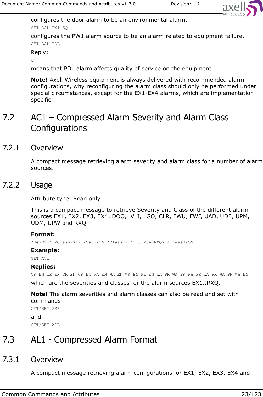 Document Name: Common Commands and Attributes v1.3.0                       Revision: 1.2configures the door alarm to be an environmental alarm.SET ACL PW1 EQconfigures the PW1 alarm source to be an alarm related to equipment failure.GET ACL PDLReply:QSmeans that PDL alarm affects quality of service on the equipment.Note! Axell Wireless equipment is always delivered with recommended alarm configurations, why reconfiguring the alarm class should only be performed under special circumstances, except for the EX1-EX4 alarms, which are implementation specific. 7.2  AC1 – Compressed Alarm Severity and Alarm Class Configurations 7.2.1  OverviewA compact message retrieving alarm severity and alarm class for a number of alarm sources. 7.2.2  UsageAttribute type: Read onlyThis is a compact message to retrieve Severity and Class of the different alarm sources EX1, EX2, EX3, EX4, DOO,  VLI, LGO, CLR, FWU, FWF, UAD, UDE, UPM, UDM, UPW and RXQ.Format:&lt;SevEX1&gt; &lt;ClassEX1&gt; &lt;SevEX2&gt; &lt;ClassEX2&gt; .. &lt;SevRXQ&gt; &lt;ClassRXQ&gt;Example:GET AC1Replies:CR EN CR EN CR EN CR EN WA EN WA EN WA EN MI EN WA PR WA PR WA PR WA PR WA PR WA ENwhich are the severities and classes for the alarm sources EX1..RXQ.Note! The alarm severities and alarm classes can also be read and set with commandsGET/SET ASEandGET/SET ACL 7.3  AL1 - Compressed Alarm Format  7.3.1  OverviewA compact message retrieving alarm configurations for EX1, EX2, EX3, EX4 and Common Commands and Attributes 23/123