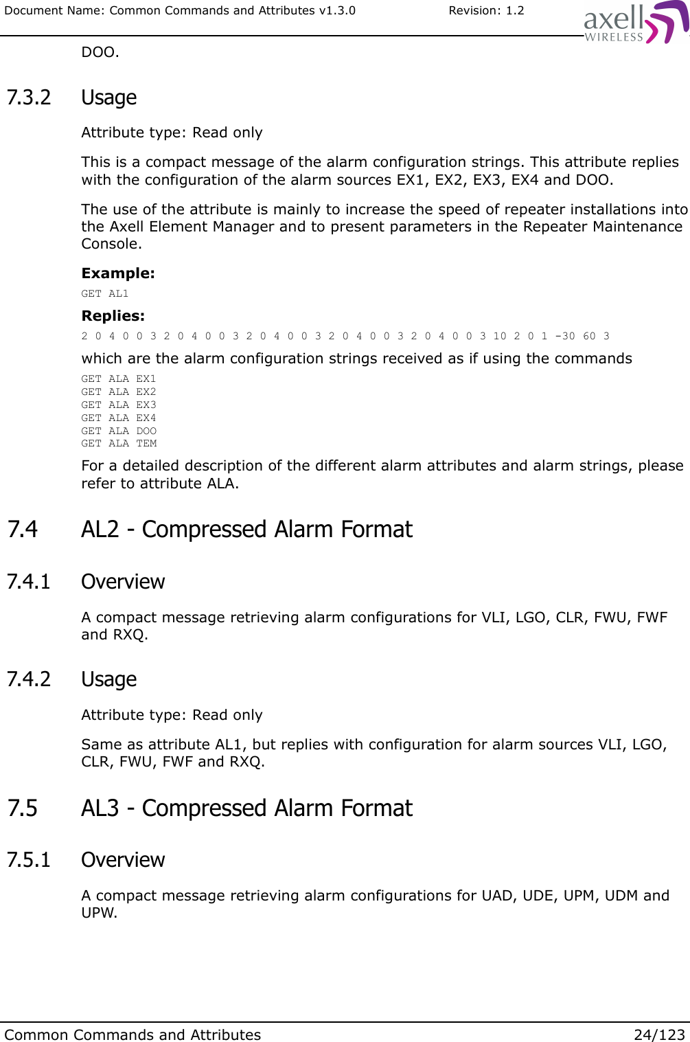Document Name: Common Commands and Attributes v1.3.0                       Revision: 1.2DOO. 7.3.2  UsageAttribute type: Read onlyThis is a compact message of the alarm configuration strings. This attribute replies with the configuration of the alarm sources EX1, EX2, EX3, EX4 and DOO.The use of the attribute is mainly to increase the speed of repeater installations into the Axell Element Manager and to present parameters in the Repeater Maintenance Console.Example:GET AL1Replies:2 0 4 0 0 3 2 0 4 0 0 3 2 0 4 0 0 3 2 0 4 0 0 3 2 0 4 0 0 3 10 2 0 1 -30 60 3which are the alarm configuration strings received as if using the commandsGET ALA EX1GET ALA EX2GET ALA EX3GET ALA EX4GET ALA DOOGET ALA TEMFor a detailed description of the different alarm attributes and alarm strings, please refer to attribute ALA. 7.4  AL2 - Compressed Alarm Format  7.4.1  OverviewA compact message retrieving alarm configurations for VLI, LGO, CLR, FWU, FWF and RXQ. 7.4.2  UsageAttribute type: Read onlySame as attribute AL1, but replies with configuration for alarm sources VLI, LGO, CLR, FWU, FWF and RXQ. 7.5  AL3 - Compressed Alarm Format  7.5.1  OverviewA compact message retrieving alarm configurations for UAD, UDE, UPM, UDM and UPW.Common Commands and Attributes 24/123