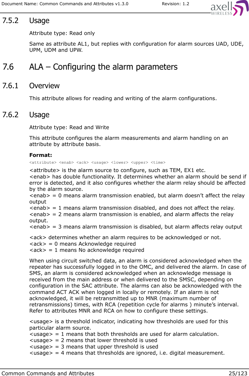 Document Name: Common Commands and Attributes v1.3.0                       Revision: 1.2 7.5.2  UsageAttribute type: Read onlySame as attribute AL1, but replies with configuration for alarm sources UAD, UDE, UPM, UDM and UPW. 7.6  ALA – Configuring the alarm parameters 7.6.1  OverviewThis attribute allows for reading and writing of the alarm configurations. 7.6.2  UsageAttribute type: Read and WriteThis attribute configures the alarm measurements and alarm handling on an attribute by attribute basis.Format:&lt;attribute&gt; &lt;enab&gt; &lt;ack&gt; &lt;usage&gt; &lt;lower&gt; &lt;upper&gt; &lt;time&gt;&lt;attribute&gt; is the alarm source to configure, such as TEM, EX1 etc.&lt;enab&gt; has double functionality. It determines whether an alarm should be send if error is detected, and it also configures whether the alarm relay should be affected by the alarm source.&lt;enab&gt; = 0 means alarm transmission enabled, but alarm doesn’t affect the relay output&lt;enab&gt; = 1 means alarm transmission disabled, and does not affect the relay.&lt;enab&gt; = 2 means alarm transmission is enabled, and alarm affects the relay output.&lt;enab&gt; = 3 means alarm transmission is disabled, but alarm affects relay output&lt;ack&gt; determines whether an alarm requires to be acknowledged or not.&lt;ack&gt; = 0 means Acknowledge required&lt;ack&gt; = 1 means No acknowledge requiredWhen using circuit switched data, an alarm is considered acknowledged when the repeater has successfully logged in to the OMC, and delivered the alarm. In case of SMS, an alarm is considered acknowledged when an acknowledge message is received from the main address or when delivered to the SMSC, depending on configuration in the SAC attribute. The alarms can also be acknowledged with the command ACT ACK when logged in locally or remotely. If an alarm is not acknowledged, it will be retransmitted up to MNR (maximum number of retransmissions) times, with RCA (repetition cycle for alarms ) minute’s interval. Refer to attributes MNR and RCA on how to configure these settings.&lt;usage&gt; is a threshold indicator, indicating how thresholds are used for this particular alarm source.&lt;usage&gt; = 1 means that both thresholds are used for alarm calculation.&lt;usage&gt; = 2 means that lower threshold is used&lt;usage&gt; = 3 means that upper threshold is used&lt;usage&gt; = 4 means that thresholds are ignored, i.e. digital measurement.Common Commands and Attributes 25/123