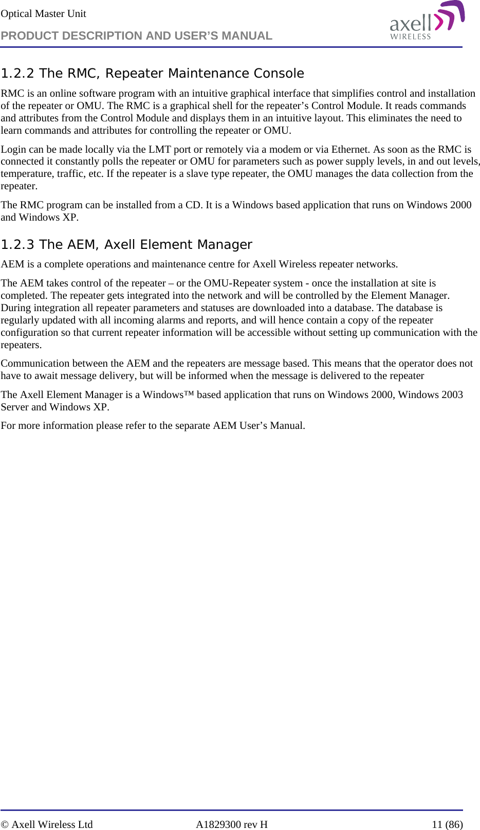 Optical Master Unit PRODUCT DESCRIPTION AND USER’S MANUAL   © Axell Wireless Ltd  A1829300 rev H  11 (86)  1.2.2 The RMC, Repeater Maintenance Console  RMC is an online software program with an intuitive graphical interface that simplifies control and installation of the repeater or OMU. The RMC is a graphical shell for the repeater’s Control Module. It reads commands and attributes from the Control Module and displays them in an intuitive layout. This eliminates the need to learn commands and attributes for controlling the repeater or OMU. Login can be made locally via the LMT port or remotely via a modem or via Ethernet. As soon as the RMC is connected it constantly polls the repeater or OMU for parameters such as power supply levels, in and out levels, temperature, traffic, etc. If the repeater is a slave type repeater, the OMU manages the data collection from the repeater. The RMC program can be installed from a CD. It is a Windows based application that runs on Windows 2000 and Windows XP. 1.2.3 The AEM, Axell Element Manager AEM is a complete operations and maintenance centre for Axell Wireless repeater networks. The AEM takes control of the repeater – or the OMU-Repeater system - once the installation at site is completed. The repeater gets integrated into the network and will be controlled by the Element Manager. During integration all repeater parameters and statuses are downloaded into a database. The database is regularly updated with all incoming alarms and reports, and will hence contain a copy of the repeater configuration so that current repeater information will be accessible without setting up communication with the repeaters.   Communication between the AEM and the repeaters are message based. This means that the operator does not have to await message delivery, but will be informed when the message is delivered to the repeater The Axell Element Manager is a Windows™ based application that runs on Windows 2000, Windows 2003 Server and Windows XP. For more information please refer to the separate AEM User’s Manual. 