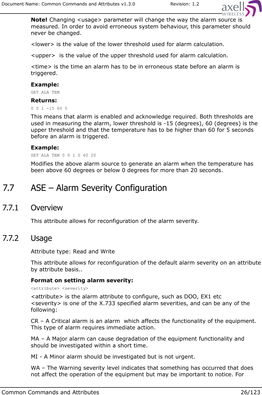 Document Name: Common Commands and Attributes v1.3.0                       Revision: 1.2Note! Changing &lt;usage&gt; parameter will change the way the alarm source is measured. In order to avoid erroneous system behaviour, this parameter should never be changed.&lt;lower&gt; is the value of the lower threshold used for alarm calculation.&lt;upper&gt;  is the value of the upper threshold used for alarm calculation.&lt;time&gt; is the time an alarm has to be in erroneous state before an alarm is triggered.Example:GET ALA TEMReturns:0 0 1 -15 60 5This means that alarm is enabled and acknowledge required. Both thresholds are used in measuring the alarm, lower threshold is -15 (degrees), 60 (degrees) is the upper threshold and that the temperature has to be higher than 60 for 5 seconds before an alarm is triggered.Example:SET ALA TEM 0 0 1 0 60 20Modifies the above alarm source to generate an alarm when the temperature has been above 60 degrees or below 0 degrees for more than 20 seconds. 7.7  ASE – Alarm Severity Configuration 7.7.1  OverviewThis attribute allows for reconfiguration of the alarm severity. 7.7.2  UsageAttribute type: Read and WriteThis attribute allows for reconfiguration of the default alarm severity on an attribute by attribute basis..Format on setting alarm severity:&lt;attribute&gt; &lt;severity&gt;&lt;attribute&gt; is the alarm attribute to configure, such as DOO, EX1 etc&lt;severity&gt; is one of the X.733 specified alarm severities, and can be any of the following:CR – A Critical alarm is an alarm  which affects the functionality of the equipment. This type of alarm requires immediate action.MA – A Major alarm can cause degradation of the equipment functionality and should be investigated within a short time.MI - A Minor alarm should be investigated but is not urgent.WA – The Warning severity level indicates that something has occurred that does not affect the operation of the equipment but may be important to notice. For Common Commands and Attributes 26/123