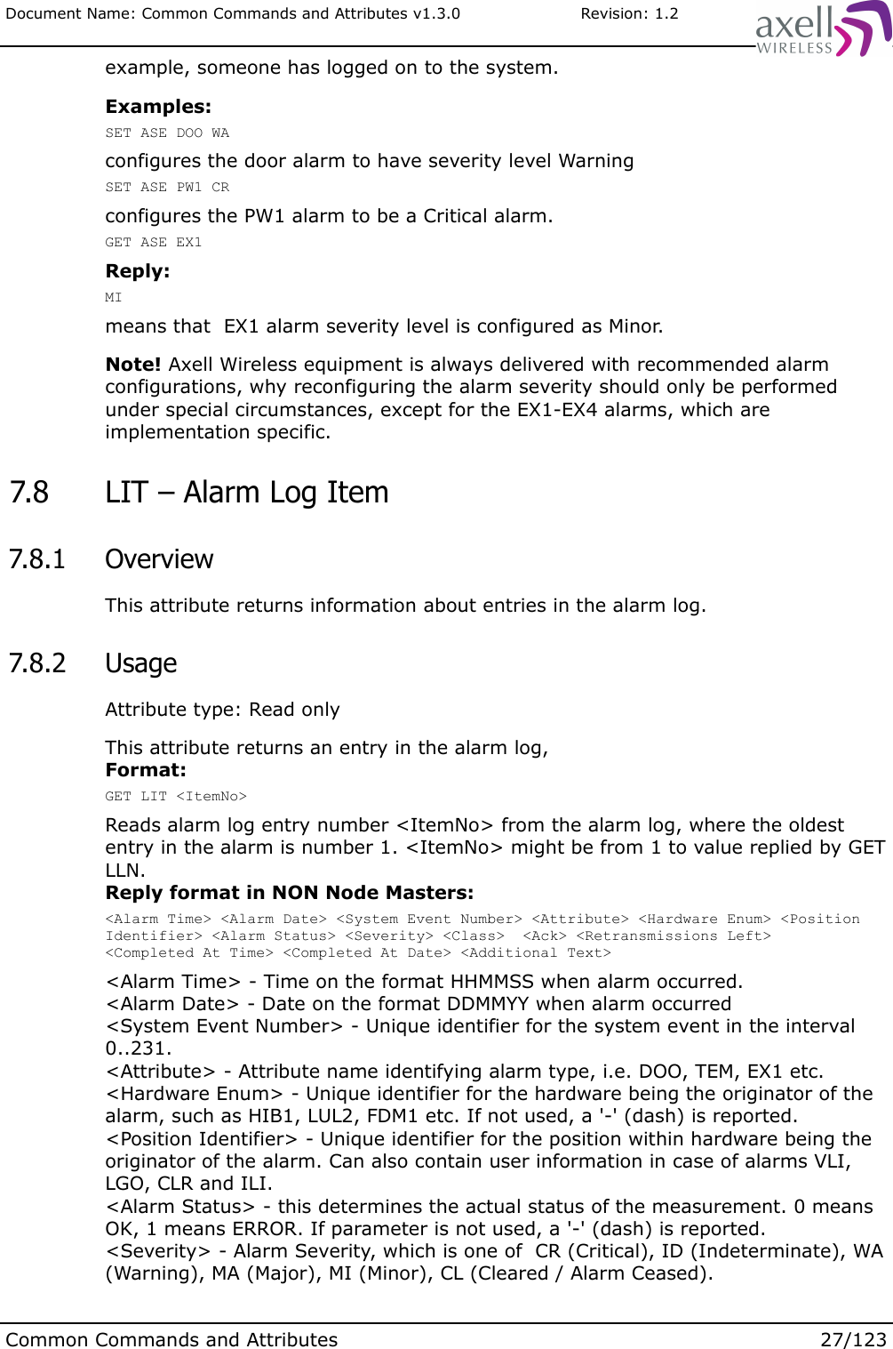 Document Name: Common Commands and Attributes v1.3.0                       Revision: 1.2example, someone has logged on to the system.Examples:SET ASE DOO WAconfigures the door alarm to have severity level WarningSET ASE PW1 CRconfigures the PW1 alarm to be a Critical alarm.GET ASE EX1Reply:MImeans that  EX1 alarm severity level is configured as Minor.Note! Axell Wireless equipment is always delivered with recommended alarm configurations, why reconfiguring the alarm severity should only be performed under special circumstances, except for the EX1-EX4 alarms, which are implementation specific. 7.8  LIT – Alarm Log Item 7.8.1  OverviewThis attribute returns information about entries in the alarm log. 7.8.2  UsageAttribute type: Read onlyThis attribute returns an entry in the alarm log, Format:GET LIT &lt;ItemNo&gt;Reads alarm log entry number &lt;ItemNo&gt; from the alarm log, where the oldest entry in the alarm is number 1. &lt;ItemNo&gt; might be from 1 to value replied by GET LLN.Reply format in NON Node Masters:&lt;Alarm Time&gt; &lt;Alarm Date&gt; &lt;System Event Number&gt; &lt;Attribute&gt; &lt;Hardware Enum&gt; &lt;Position Identifier&gt; &lt;Alarm Status&gt; &lt;Severity&gt; &lt;Class&gt;  &lt;Ack&gt; &lt;Retransmissions Left&gt; &lt;Completed At Time&gt; &lt;Completed At Date&gt; &lt;Additional Text&gt;&lt;Alarm Time&gt; - Time on the format HHMMSS when alarm occurred.&lt;Alarm Date&gt; - Date on the format DDMMYY when alarm occurred&lt;System Event Number&gt; - Unique identifier for the system event in the interval 0..231.&lt;Attribute&gt; - Attribute name identifying alarm type, i.e. DOO, TEM, EX1 etc.&lt;Hardware Enum&gt; - Unique identifier for the hardware being the originator of the alarm, such as HIB1, LUL2, FDM1 etc. If not used, a &apos;-&apos; (dash) is reported.&lt;Position Identifier&gt; - Unique identifier for the position within hardware being the originator of the alarm. Can also contain user information in case of alarms VLI, LGO, CLR and ILI.&lt;Alarm Status&gt; - this determines the actual status of the measurement. 0 means OK, 1 means ERROR. If parameter is not used, a &apos;-&apos; (dash) is reported.&lt;Severity&gt; - Alarm Severity, which is one of  CR (Critical), ID (Indeterminate), WA (Warning), MA (Major), MI (Minor), CL (Cleared / Alarm Ceased).Common Commands and Attributes 27/123