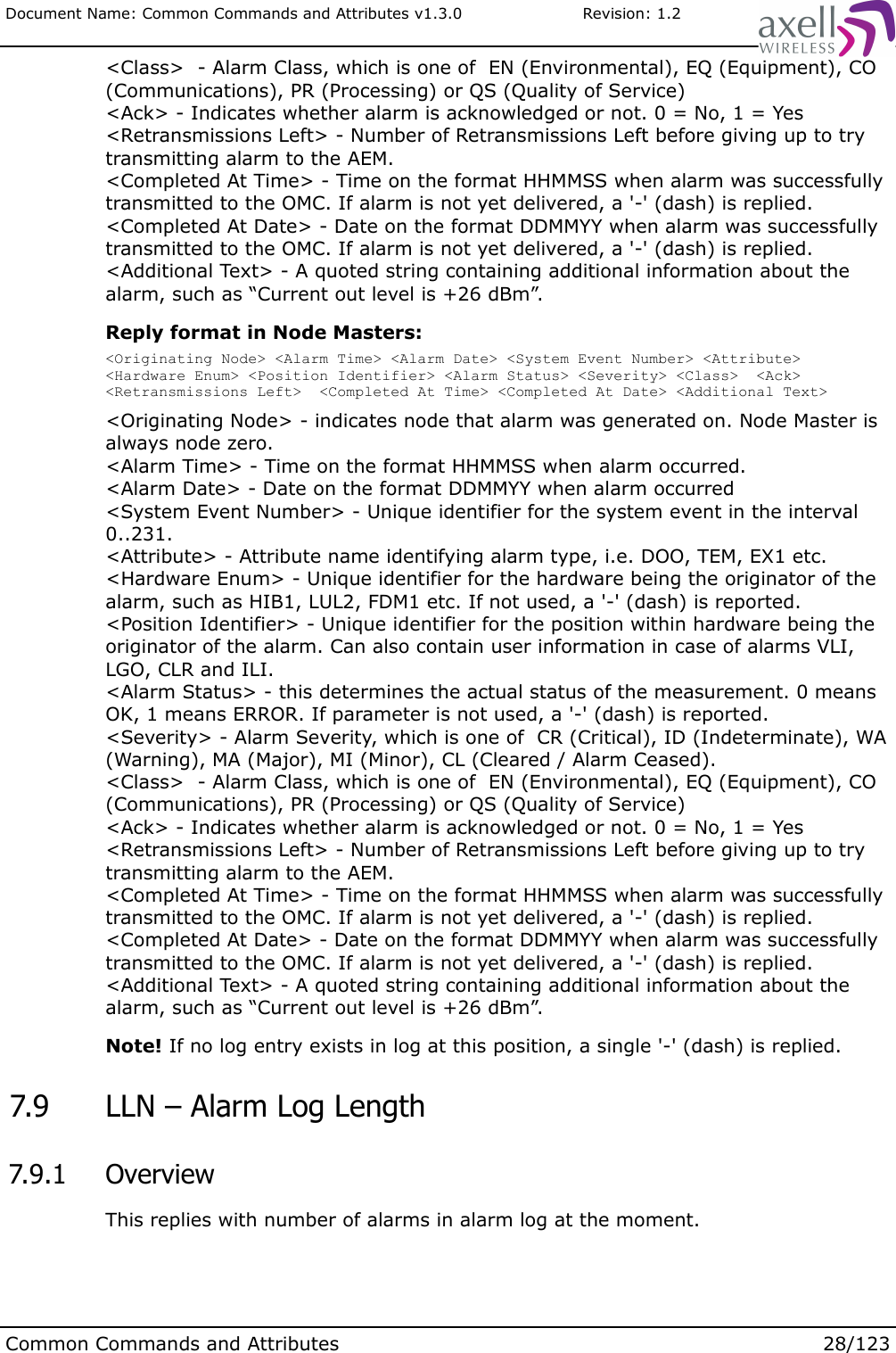 Document Name: Common Commands and Attributes v1.3.0                       Revision: 1.2&lt;Class&gt;  - Alarm Class, which is one of  EN (Environmental), EQ (Equipment), CO (Communications), PR (Processing) or QS (Quality of Service)&lt;Ack&gt; - Indicates whether alarm is acknowledged or not. 0 = No, 1 = Yes&lt;Retransmissions Left&gt; - Number of Retransmissions Left before giving up to try transmitting alarm to the AEM.&lt;Completed At Time&gt; - Time on the format HHMMSS when alarm was successfully transmitted to the OMC. If alarm is not yet delivered, a &apos;-&apos; (dash) is replied.&lt;Completed At Date&gt; - Date on the format DDMMYY when alarm was successfully transmitted to the OMC. If alarm is not yet delivered, a &apos;-&apos; (dash) is replied.&lt;Additional Text&gt; - A quoted string containing additional information about the alarm, such as “Current out level is +26 dBm”. Reply format in Node Masters:&lt;Originating Node&gt; &lt;Alarm Time&gt; &lt;Alarm Date&gt; &lt;System Event Number&gt; &lt;Attribute&gt; &lt;Hardware Enum&gt; &lt;Position Identifier&gt; &lt;Alarm Status&gt; &lt;Severity&gt; &lt;Class&gt;  &lt;Ack&gt; &lt;Retransmissions Left&gt;  &lt;Completed At Time&gt; &lt;Completed At Date&gt; &lt;Additional Text&gt;&lt;Originating Node&gt; - indicates node that alarm was generated on. Node Master is always node zero.&lt;Alarm Time&gt; - Time on the format HHMMSS when alarm occurred.&lt;Alarm Date&gt; - Date on the format DDMMYY when alarm occurred&lt;System Event Number&gt; - Unique identifier for the system event in the interval 0..231.&lt;Attribute&gt; - Attribute name identifying alarm type, i.e. DOO, TEM, EX1 etc.&lt;Hardware Enum&gt; - Unique identifier for the hardware being the originator of the alarm, such as HIB1, LUL2, FDM1 etc. If not used, a &apos;-&apos; (dash) is reported.&lt;Position Identifier&gt; - Unique identifier for the position within hardware being the originator of the alarm. Can also contain user information in case of alarms VLI, LGO, CLR and ILI.&lt;Alarm Status&gt; - this determines the actual status of the measurement. 0 means OK, 1 means ERROR. If parameter is not used, a &apos;-&apos; (dash) is reported.&lt;Severity&gt; - Alarm Severity, which is one of  CR (Critical), ID (Indeterminate), WA (Warning), MA (Major), MI (Minor), CL (Cleared / Alarm Ceased).&lt;Class&gt;  - Alarm Class, which is one of  EN (Environmental), EQ (Equipment), CO (Communications), PR (Processing) or QS (Quality of Service)&lt;Ack&gt; - Indicates whether alarm is acknowledged or not. 0 = No, 1 = Yes&lt;Retransmissions Left&gt; - Number of Retransmissions Left before giving up to try transmitting alarm to the AEM.&lt;Completed At Time&gt; - Time on the format HHMMSS when alarm was successfully transmitted to the OMC. If alarm is not yet delivered, a &apos;-&apos; (dash) is replied.&lt;Completed At Date&gt; - Date on the format DDMMYY when alarm was successfully transmitted to the OMC. If alarm is not yet delivered, a &apos;-&apos; (dash) is replied.&lt;Additional Text&gt; - A quoted string containing additional information about the alarm, such as “Current out level is +26 dBm”. Note! If no log entry exists in log at this position, a single &apos;-&apos; (dash) is replied. 7.9  LLN – Alarm Log Length 7.9.1  OverviewThis replies with number of alarms in alarm log at the moment.Common Commands and Attributes 28/123