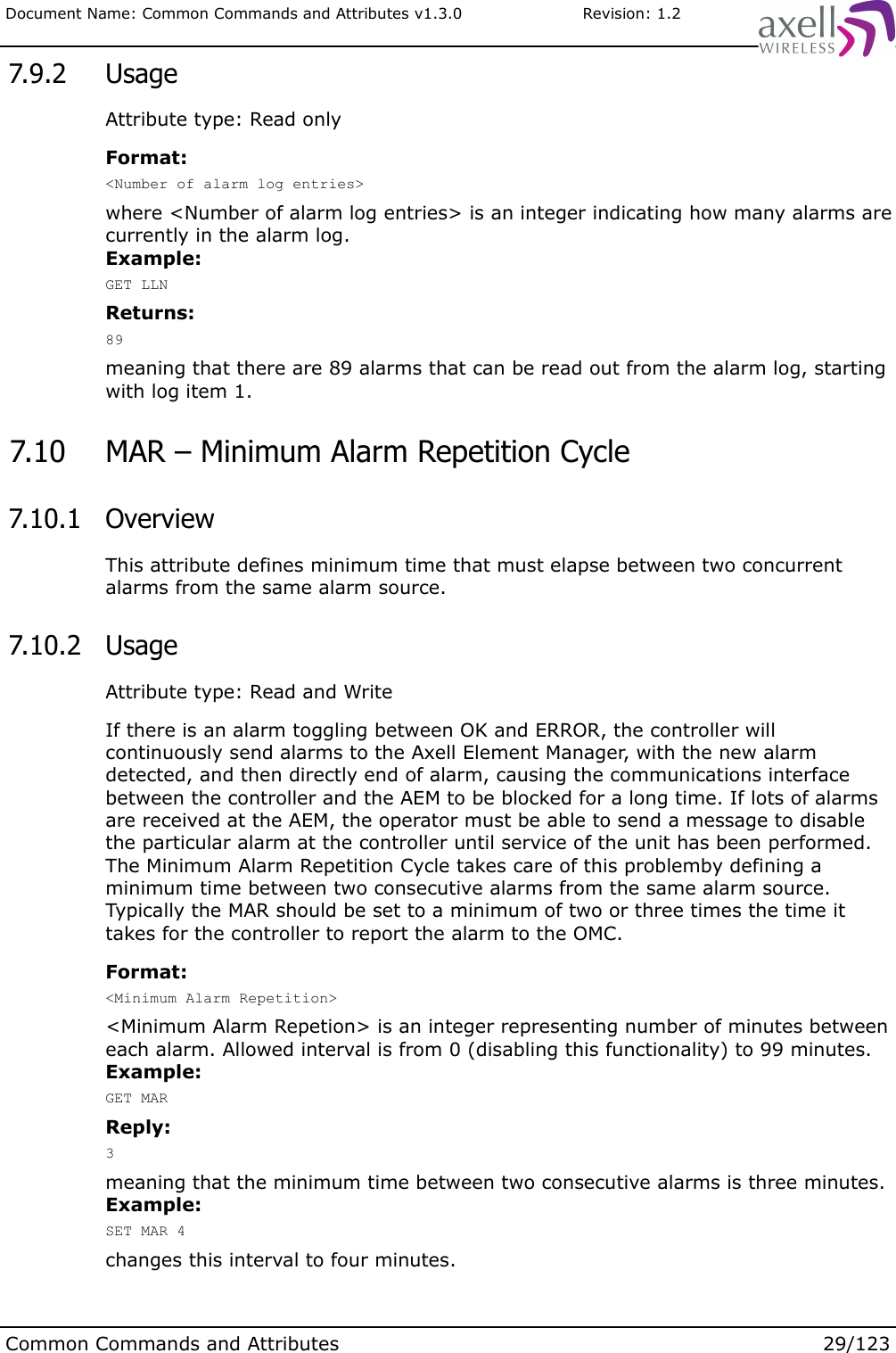 Document Name: Common Commands and Attributes v1.3.0                       Revision: 1.2 7.9.2  UsageAttribute type: Read onlyFormat:&lt;Number of alarm log entries&gt;where &lt;Number of alarm log entries&gt; is an integer indicating how many alarms are currently in the alarm log. Example:GET LLNReturns:89meaning that there are 89 alarms that can be read out from the alarm log, starting with log item 1. 7.10  MAR – Minimum Alarm Repetition Cycle 7.10.1  OverviewThis attribute defines minimum time that must elapse between two concurrent alarms from the same alarm source. 7.10.2  UsageAttribute type: Read and WriteIf there is an alarm toggling between OK and ERROR, the controller will continuously send alarms to the Axell Element Manager, with the new alarm detected, and then directly end of alarm, causing the communications interface between the controller and the AEM to be blocked for a long time. If lots of alarms are received at the AEM, the operator must be able to send a message to disable the particular alarm at the controller until service of the unit has been performed. The Minimum Alarm Repetition Cycle takes care of this problemby defining a minimum time between two consecutive alarms from the same alarm source. Typically the MAR should be set to a minimum of two or three times the time it takes for the controller to report the alarm to the OMC.Format:&lt;Minimum Alarm Repetition&gt;&lt;Minimum Alarm Repetion&gt; is an integer representing number of minutes between each alarm. Allowed interval is from 0 (disabling this functionality) to 99 minutes.Example:GET MARReply:3meaning that the minimum time between two consecutive alarms is three minutes.Example:SET MAR 4changes this interval to four minutes.Common Commands and Attributes 29/123