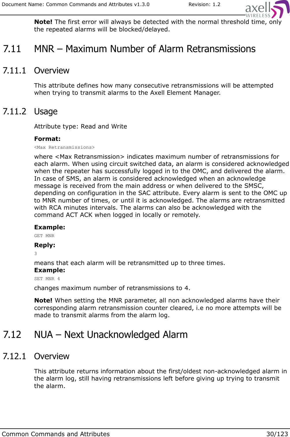 Document Name: Common Commands and Attributes v1.3.0                       Revision: 1.2Note! The first error will always be detected with the normal threshold time, only the repeated alarms will be blocked/delayed. 7.11  MNR – Maximum Number of Alarm Retransmissions 7.11.1  OverviewThis attribute defines how many consecutive retransmissions will be attempted when trying to transmit alarms to the Axell Element Manager. 7.11.2  UsageAttribute type: Read and WriteFormat:&lt;Max Retransmissions&gt;where &lt;Max Retransmission&gt; indicates maximum number of retransmissions for each alarm. When using circuit switched data, an alarm is considered acknowledged when the repeater has successfully logged in to the OMC, and delivered the alarm. In case of SMS, an alarm is considered acknowledged when an acknowledge message is received from the main address or when delivered to the SMSC, depending on configuration in the SAC attribute. Every alarm is sent to the OMC up to MNR number of times, or until it is acknowledged. The alarms are retransmitted with RCA minutes intervals. The alarms can also be acknowledged with the command ACT ACK when logged in locally or remotely.Example:GET MNRReply:3means that each alarm will be retransmitted up to three times.Example:SET MNR 4changes maximum number of retransmissions to 4.Note! When setting the MNR parameter, all non acknowledged alarms have their corresponding alarm retransmission counter cleared, i.e no more attempts will be made to transmit alarms from the alarm log. 7.12  NUA – Next Unacknowledged Alarm 7.12.1  OverviewThis attribute returns information about the first/oldest non-acknowledged alarm in the alarm log, still having retransmissions left before giving up trying to transmit the alarm.Common Commands and Attributes 30/123