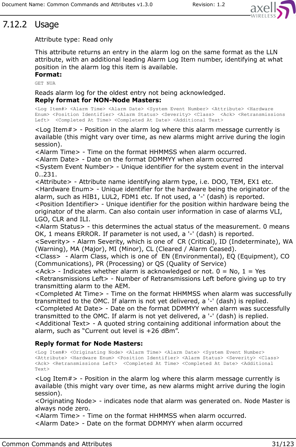 Document Name: Common Commands and Attributes v1.3.0                       Revision: 1.2 7.12.2  UsageAttribute type: Read onlyThis attribute returns an entry in the alarm log on the same format as the LLN attribute, with an additional leading Alarm Log Item number, identifying at what position in the alarm log this item is available. Format:GET NUAReads alarm log for the oldest entry not being acknowledged.Reply format for NON-Node Masters:&lt;Log Item#&gt; &lt;Alarm Time&gt; &lt;Alarm Date&gt; &lt;System Event Number&gt; &lt;Attribute&gt; &lt;Hardware Enum&gt; &lt;Position Identifier&gt; &lt;Alarm Status&gt; &lt;Severity&gt; &lt;Class&gt;  &lt;Ack&gt; &lt;Retransmissions Left&gt;  &lt;Completed At Time&gt; &lt;Completed At Date&gt; &lt;Additional Text&gt;&lt;Log Item#&gt; - Position in the alarm log where this alarm message currently is available (this might vary over time, as new alarms might arrive during the login session).&lt;Alarm Time&gt; - Time on the format HHMMSS when alarm occurred.&lt;Alarm Date&gt; - Date on the format DDMMYY when alarm occurred&lt;System Event Number&gt; - Unique identifier for the system event in the interval 0..231.&lt;Attribute&gt; - Attribute name identifying alarm type, i.e. DOO, TEM, EX1 etc.&lt;Hardware Enum&gt; - Unique identifier for the hardware being the originator of the alarm, such as HIB1, LUL2, FDM1 etc. If not used, a &apos;-&apos; (dash) is reported.&lt;Position Identifier&gt; - Unique identifier for the position within hardware being the originator of the alarm. Can also contain user information in case of alarms VLI, LGO, CLR and ILI.&lt;Alarm Status&gt; - this determines the actual status of the measurement. 0 means OK, 1 means ERROR. If parameter is not used, a &apos;-&apos; (dash) is reported.&lt;Severity&gt; - Alarm Severity, which is one of  CR (Critical), ID (Indeterminate), WA (Warning), MA (Major), MI (Minor), CL (Cleared / Alarm Ceased).&lt;Class&gt;  - Alarm Class, which is one of  EN (Environmental), EQ (Equipment), CO (Communications), PR (Processing) or QS (Quality of Service)&lt;Ack&gt; - Indicates whether alarm is acknowledged or not. 0 = No, 1 = Yes&lt;Retransmissions Left&gt; - Number of Retransmissions Left before giving up to try transmitting alarm to the AEM.&lt;Completed At Time&gt; - Time on the format HHMMSS when alarm was successfully transmitted to the OMC. If alarm is not yet delivered, a &apos;-&apos; (dash) is replied.&lt;Completed At Date&gt; - Date on the format DDMMYY when alarm was successfully transmitted to the OMC. If alarm is not yet delivered, a &apos;-&apos; (dash) is replied.&lt;Additional Text&gt; - A quoted string containing additional information about the alarm, such as “Current out level is +26 dBm”. Reply format for Node Masters:&lt;Log Item#&gt; &lt;Originating Node&gt; &lt;Alarm Time&gt; &lt;Alarm Date&gt; &lt;System Event Number&gt; &lt;Attribute&gt; &lt;Hardware Enum&gt; &lt;Position Identifier&gt; &lt;Alarm Status&gt; &lt;Severity&gt; &lt;Class&gt; &lt;Ack&gt; &lt;Retransmissions Left&gt;  &lt;Completed At Time&gt; &lt;Completed At Date&gt; &lt;Additional Text&gt;&lt;Log Item#&gt; - Position in the alarm log where this alarm message currently is available (this might vary over time, as new alarms might arrive during the login session).&lt;Originating Node&gt; - indicates node that alarm was generated on. Node Master is always node zero.&lt;Alarm Time&gt; - Time on the format HHMMSS when alarm occurred.&lt;Alarm Date&gt; - Date on the format DDMMYY when alarm occurredCommon Commands and Attributes 31/123