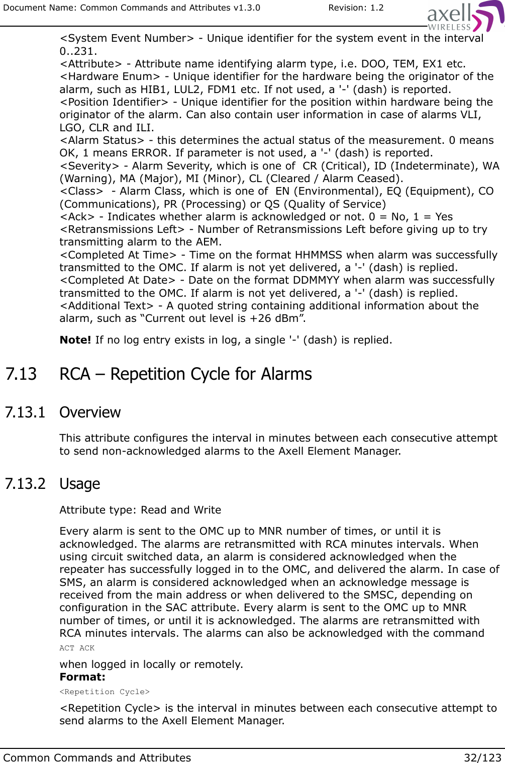 Document Name: Common Commands and Attributes v1.3.0                       Revision: 1.2&lt;System Event Number&gt; - Unique identifier for the system event in the interval 0..231.&lt;Attribute&gt; - Attribute name identifying alarm type, i.e. DOO, TEM, EX1 etc.&lt;Hardware Enum&gt; - Unique identifier for the hardware being the originator of the alarm, such as HIB1, LUL2, FDM1 etc. If not used, a &apos;-&apos; (dash) is reported.&lt;Position Identifier&gt; - Unique identifier for the position within hardware being the originator of the alarm. Can also contain user information in case of alarms VLI, LGO, CLR and ILI.&lt;Alarm Status&gt; - this determines the actual status of the measurement. 0 means OK, 1 means ERROR. If parameter is not used, a &apos;-&apos; (dash) is reported.&lt;Severity&gt; - Alarm Severity, which is one of  CR (Critical), ID (Indeterminate), WA (Warning), MA (Major), MI (Minor), CL (Cleared / Alarm Ceased).&lt;Class&gt;  - Alarm Class, which is one of  EN (Environmental), EQ (Equipment), CO (Communications), PR (Processing) or QS (Quality of Service)&lt;Ack&gt; - Indicates whether alarm is acknowledged or not. 0 = No, 1 = Yes&lt;Retransmissions Left&gt; - Number of Retransmissions Left before giving up to try transmitting alarm to the AEM.&lt;Completed At Time&gt; - Time on the format HHMMSS when alarm was successfully transmitted to the OMC. If alarm is not yet delivered, a &apos;-&apos; (dash) is replied.&lt;Completed At Date&gt; - Date on the format DDMMYY when alarm was successfully transmitted to the OMC. If alarm is not yet delivered, a &apos;-&apos; (dash) is replied.&lt;Additional Text&gt; - A quoted string containing additional information about the alarm, such as “Current out level is +26 dBm”. Note! If no log entry exists in log, a single &apos;-&apos; (dash) is replied. 7.13  RCA – Repetition Cycle for Alarms 7.13.1  OverviewThis attribute configures the interval in minutes between each consecutive attempt to send non-acknowledged alarms to the Axell Element Manager. 7.13.2  UsageAttribute type: Read and WriteEvery alarm is sent to the OMC up to MNR number of times, or until it is acknowledged. The alarms are retransmitted with RCA minutes intervals. When using circuit switched data, an alarm is considered acknowledged when the repeater has successfully logged in to the OMC, and delivered the alarm. In case of SMS, an alarm is considered acknowledged when an acknowledge message is received from the main address or when delivered to the SMSC, depending on configuration in the SAC attribute. Every alarm is sent to the OMC up to MNR number of times, or until it is acknowledged. The alarms are retransmitted with RCA minutes intervals. The alarms can also be acknowledged with the commandACT ACK when logged in locally or remotely.Format:&lt;Repetition Cycle&gt;&lt;Repetition Cycle&gt; is the interval in minutes between each consecutive attempt to send alarms to the Axell Element Manager.Common Commands and Attributes 32/123