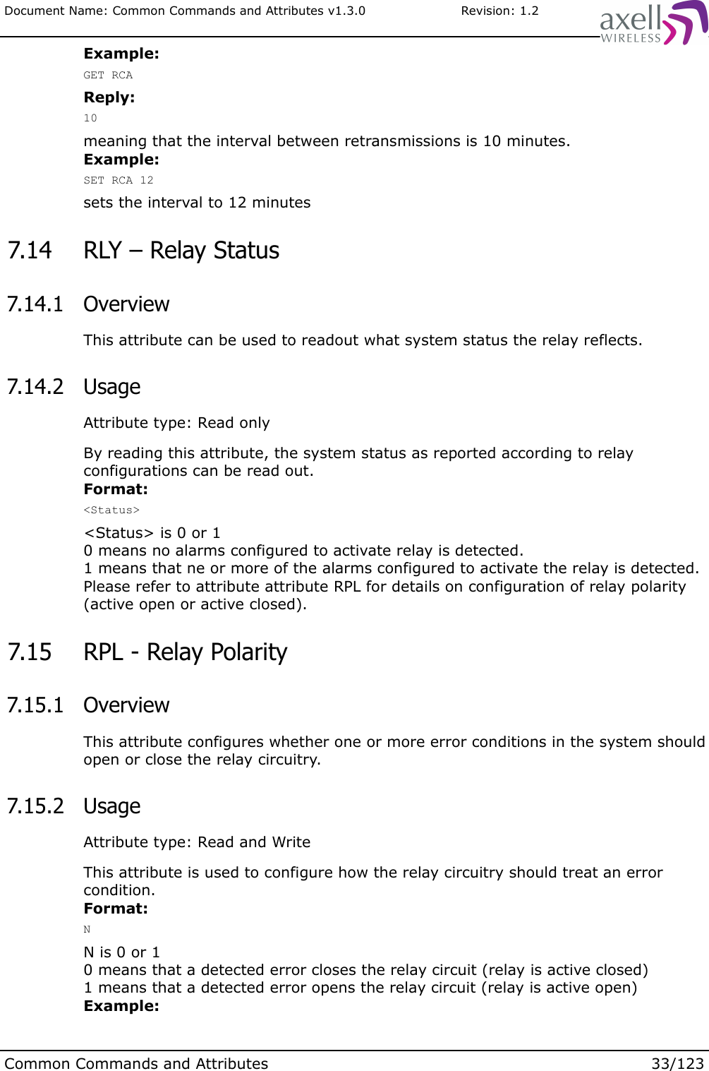 Document Name: Common Commands and Attributes v1.3.0                       Revision: 1.2Example:GET RCAReply:10meaning that the interval between retransmissions is 10 minutes.Example:SET RCA 12sets the interval to 12 minutes 7.14  RLY – Relay Status 7.14.1  OverviewThis attribute can be used to readout what system status the relay reflects. 7.14.2  UsageAttribute type: Read onlyBy reading this attribute, the system status as reported according to relay configurations can be read out.Format:&lt;Status&gt;&lt;Status&gt; is 0 or 10 means no alarms configured to activate relay is detected.1 means that ne or more of the alarms configured to activate the relay is detected.Please refer to attribute attribute RPL for details on configuration of relay polarity (active open or active closed). 7.15  RPL - Relay Polarity 7.15.1  OverviewThis attribute configures whether one or more error conditions in the system should open or close the relay circuitry. 7.15.2  UsageAttribute type: Read and WriteThis attribute is used to configure how the relay circuitry should treat an error condition.Format:NN is 0 or 10 means that a detected error closes the relay circuit (relay is active closed)1 means that a detected error opens the relay circuit (relay is active open)Example:Common Commands and Attributes 33/123