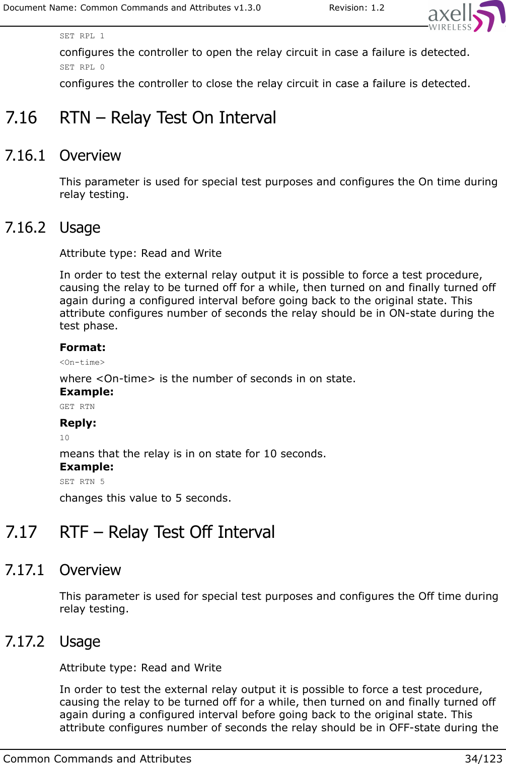 Document Name: Common Commands and Attributes v1.3.0                       Revision: 1.2SET RPL 1configures the controller to open the relay circuit in case a failure is detected.SET RPL 0configures the controller to close the relay circuit in case a failure is detected. 7.16  RTN – Relay Test On Interval  7.16.1  OverviewThis parameter is used for special test purposes and configures the On time during relay testing. 7.16.2  UsageAttribute type: Read and WriteIn order to test the external relay output it is possible to force a test procedure, causing the relay to be turned off for a while, then turned on and finally turned off again during a configured interval before going back to the original state. This attribute configures number of seconds the relay should be in ON-state during the test phase.Format:&lt;On-time&gt;where &lt;On-time&gt; is the number of seconds in on state.Example:GET RTNReply:10means that the relay is in on state for 10 seconds.Example:SET RTN 5changes this value to 5 seconds. 7.17  RTF – Relay Test Off Interval  7.17.1  OverviewThis parameter is used for special test purposes and configures the Off time during relay testing. 7.17.2  UsageAttribute type: Read and WriteIn order to test the external relay output it is possible to force a test procedure, causing the relay to be turned off for a while, then turned on and finally turned off again during a configured interval before going back to the original state. This attribute configures number of seconds the relay should be in OFF-state during the Common Commands and Attributes 34/123