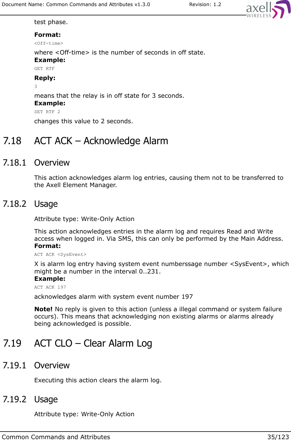 Document Name: Common Commands and Attributes v1.3.0                       Revision: 1.2test phase.Format:&lt;Off-time&gt;where &lt;Off-time&gt; is the number of seconds in off state.Example:GET RTFReply:3means that the relay is in off state for 3 seconds.Example:SET RTF 2changes this value to 2 seconds. 7.18  ACT ACK – Acknowledge Alarm 7.18.1  OverviewThis action acknowledges alarm log entries, causing them not to be transferred to the Axell Element Manager. 7.18.2  UsageAttribute type: Write-Only ActionThis action acknowledges entries in the alarm log and requires Read and Write access when logged in. Via SMS, this can only be performed by the Main Address.Format:ACT ACK &lt;SysEvent&gt;X is alarm log entry having system event numberssage number &lt;SysEvent&gt;, which might be a number in the interval 0..231.Example:ACT ACK 197acknowledges alarm with system event number 197Note! No reply is given to this action (unless a illegal command or system failure occurs). This means that acknowledging non existing alarms or alarms already being acknowledged is possible. 7.19  ACT CLO – Clear Alarm Log 7.19.1  OverviewExecuting this action clears the alarm log. 7.19.2  UsageAttribute type: Write-Only ActionCommon Commands and Attributes 35/123