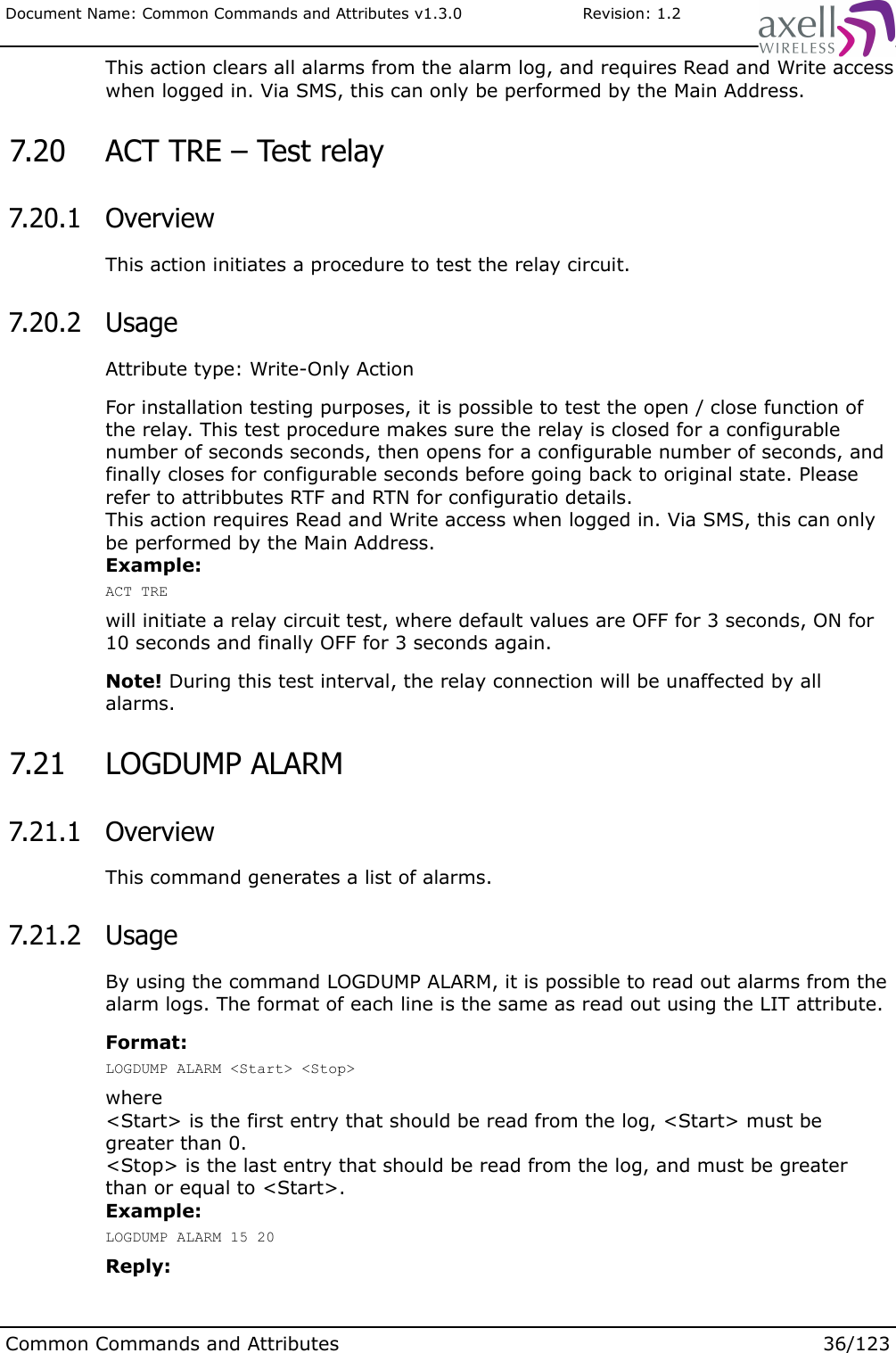 Document Name: Common Commands and Attributes v1.3.0                       Revision: 1.2This action clears all alarms from the alarm log, and requires Read and Write access when logged in. Via SMS, this can only be performed by the Main Address. 7.20  ACT TRE – Test relay 7.20.1  OverviewThis action initiates a procedure to test the relay circuit. 7.20.2  UsageAttribute type: Write-Only ActionFor installation testing purposes, it is possible to test the open / close function of the relay. This test procedure makes sure the relay is closed for a configurable number of seconds seconds, then opens for a configurable number of seconds, and finally closes for configurable seconds before going back to original state. Please refer to attribbutes RTF and RTN for configuratio details.This action requires Read and Write access when logged in. Via SMS, this can only be performed by the Main Address.Example:ACT TREwill initiate a relay circuit test, where default values are OFF for 3 seconds, ON for 10 seconds and finally OFF for 3 seconds again.Note! During this test interval, the relay connection will be unaffected by all alarms. 7.21  LOGDUMP ALARM 7.21.1  OverviewThis command generates a list of alarms. 7.21.2  UsageBy using the command LOGDUMP ALARM, it is possible to read out alarms from the alarm logs. The format of each line is the same as read out using the LIT attribute.Format:LOGDUMP ALARM &lt;Start&gt; &lt;Stop&gt;where&lt;Start&gt; is the first entry that should be read from the log, &lt;Start&gt; must be greater than 0.&lt;Stop&gt; is the last entry that should be read from the log, and must be greater than or equal to &lt;Start&gt;.Example:LOGDUMP ALARM 15 20Reply:Common Commands and Attributes 36/123