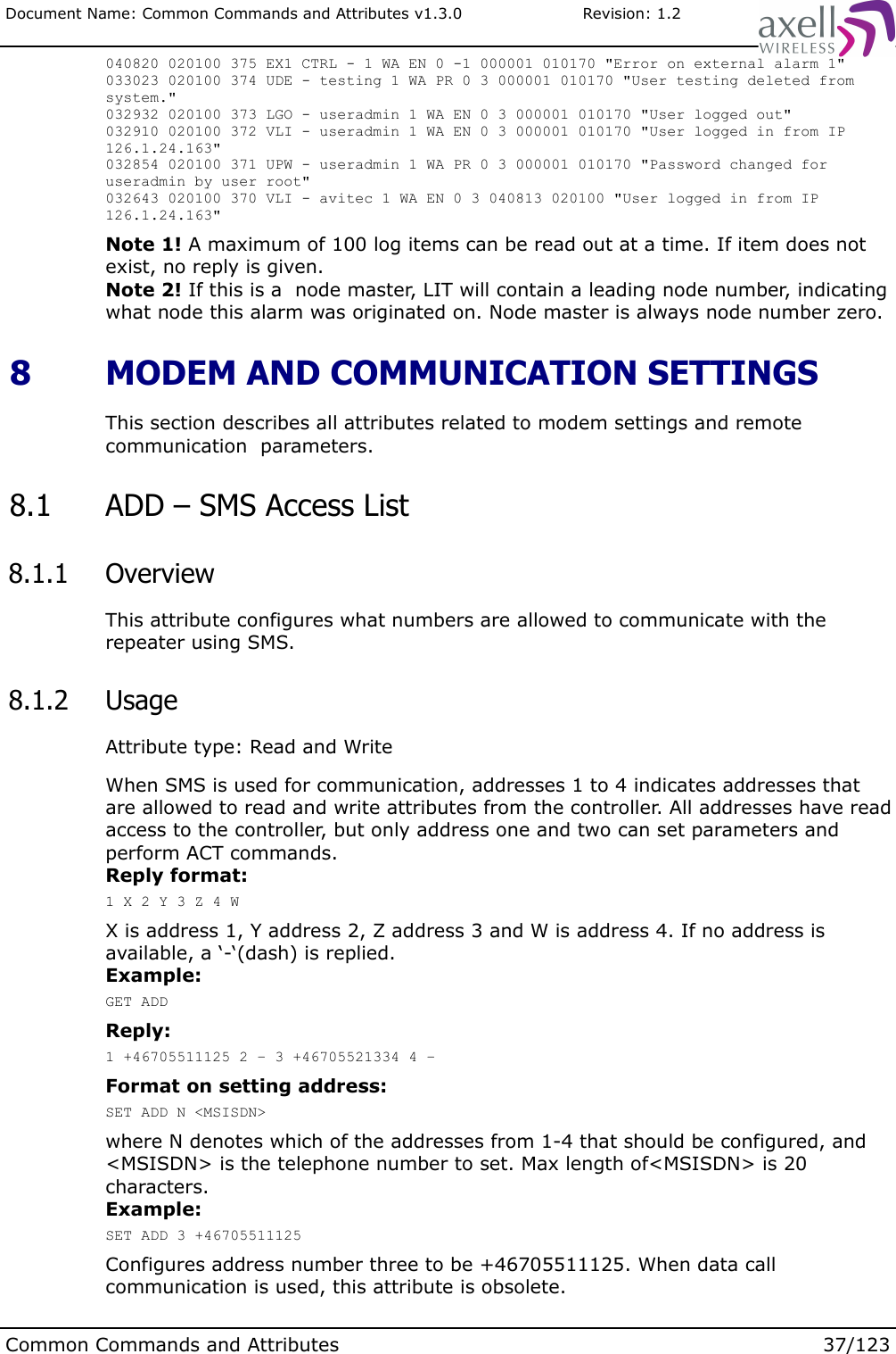 Document Name: Common Commands and Attributes v1.3.0                       Revision: 1.2040820 020100 375 EX1 CTRL - 1 WA EN 0 -1 000001 010170 &quot;Error on external alarm 1&quot;033023 020100 374 UDE - testing 1 WA PR 0 3 000001 010170 &quot;User testing deleted from system.&quot;032932 020100 373 LGO - useradmin 1 WA EN 0 3 000001 010170 &quot;User logged out&quot;032910 020100 372 VLI - useradmin 1 WA EN 0 3 000001 010170 &quot;User logged in from IP 126.1.24.163&quot;032854 020100 371 UPW - useradmin 1 WA PR 0 3 000001 010170 &quot;Password changed for useradmin by user root&quot;032643 020100 370 VLI - avitec 1 WA EN 0 3 040813 020100 &quot;User logged in from IP 126.1.24.163&quot;Note 1! A maximum of 100 log items can be read out at a time. If item does not exist, no reply is given.Note 2! If this is a  node master, LIT will contain a leading node number, indicating what node this alarm was originated on. Node master is always node number zero. 8  MODEM AND COMMUNICATION SETTINGSThis section describes all attributes related to modem settings and remote communication  parameters. 8.1  ADD – SMS Access List 8.1.1  OverviewThis attribute configures what numbers are allowed to communicate with the repeater using SMS. 8.1.2  UsageAttribute type: Read and WriteWhen SMS is used for communication, addresses 1 to 4 indicates addresses that are allowed to read and write attributes from the controller. All addresses have read access to the controller, but only address one and two can set parameters and perform ACT commands.Reply format:1 X 2 Y 3 Z 4 WX is address 1, Y address 2, Z address 3 and W is address 4. If no address is available, a ‘-‘(dash) is replied.Example:GET ADDReply:1 +46705511125 2 – 3 +46705521334 4 –Format on setting address:SET ADD N &lt;MSISDN&gt;where N denotes which of the addresses from 1-4 that should be configured, and &lt;MSISDN&gt; is the telephone number to set. Max length of&lt;MSISDN&gt; is 20 characters.Example:SET ADD 3 +46705511125Configures address number three to be +46705511125. When data call communication is used, this attribute is obsolete.Common Commands and Attributes 37/123