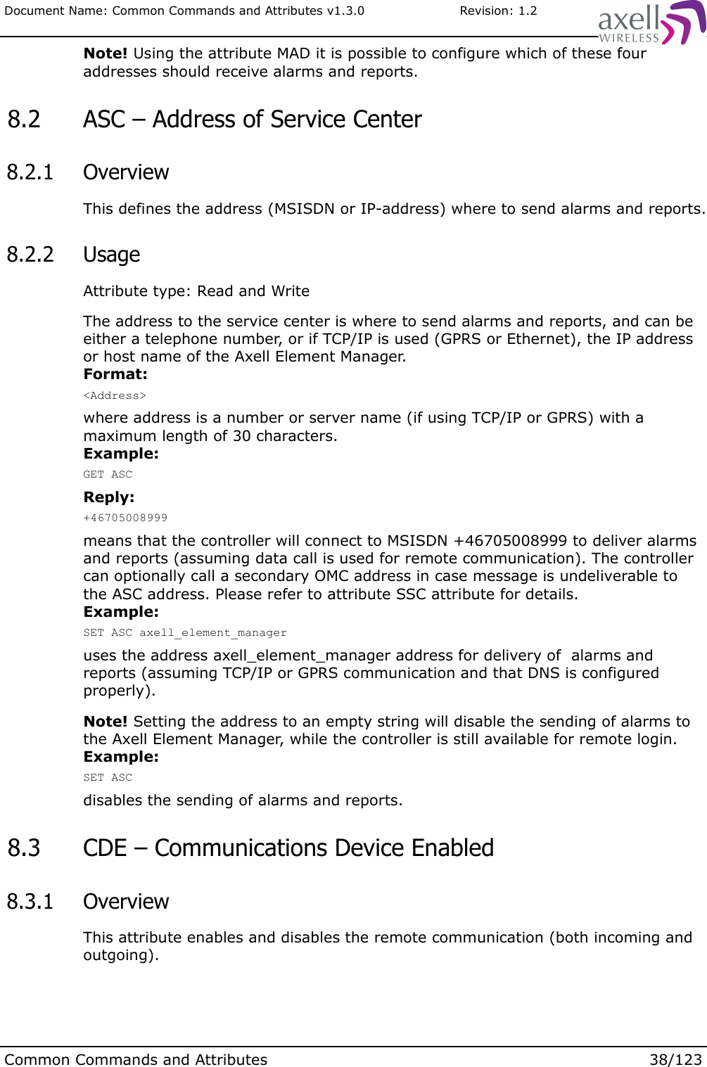 Document Name: Common Commands and Attributes v1.3.0                       Revision: 1.2Note! Using the attribute MAD it is possible to configure which of these four addresses should receive alarms and reports. 8.2  ASC – Address of Service Center  8.2.1  OverviewThis defines the address (MSISDN or IP-address) where to send alarms and reports. 8.2.2  UsageAttribute type: Read and WriteThe address to the service center is where to send alarms and reports, and can be either a telephone number, or if TCP/IP is used (GPRS or Ethernet), the IP address or host name of the Axell Element Manager.Format:&lt;Address&gt;where address is a number or server name (if using TCP/IP or GPRS) with a maximum length of 30 characters.Example:GET ASCReply:+46705008999means that the controller will connect to MSISDN +46705008999 to deliver alarms and reports (assuming data call is used for remote communication). The controller can optionally call a secondary OMC address in case message is undeliverable to the ASC address. Please refer to attribute SSC attribute for details.Example:SET ASC axell_element_manageruses the address axell_element_manager address for delivery of  alarms and reports (assuming TCP/IP or GPRS communication and that DNS is configured properly).Note! Setting the address to an empty string will disable the sending of alarms to the Axell Element Manager, while the controller is still available for remote login.Example:SET ASCdisables the sending of alarms and reports. 8.3  CDE – Communications Device Enabled 8.3.1  OverviewThis attribute enables and disables the remote communication (both incoming and outgoing).Common Commands and Attributes 38/123