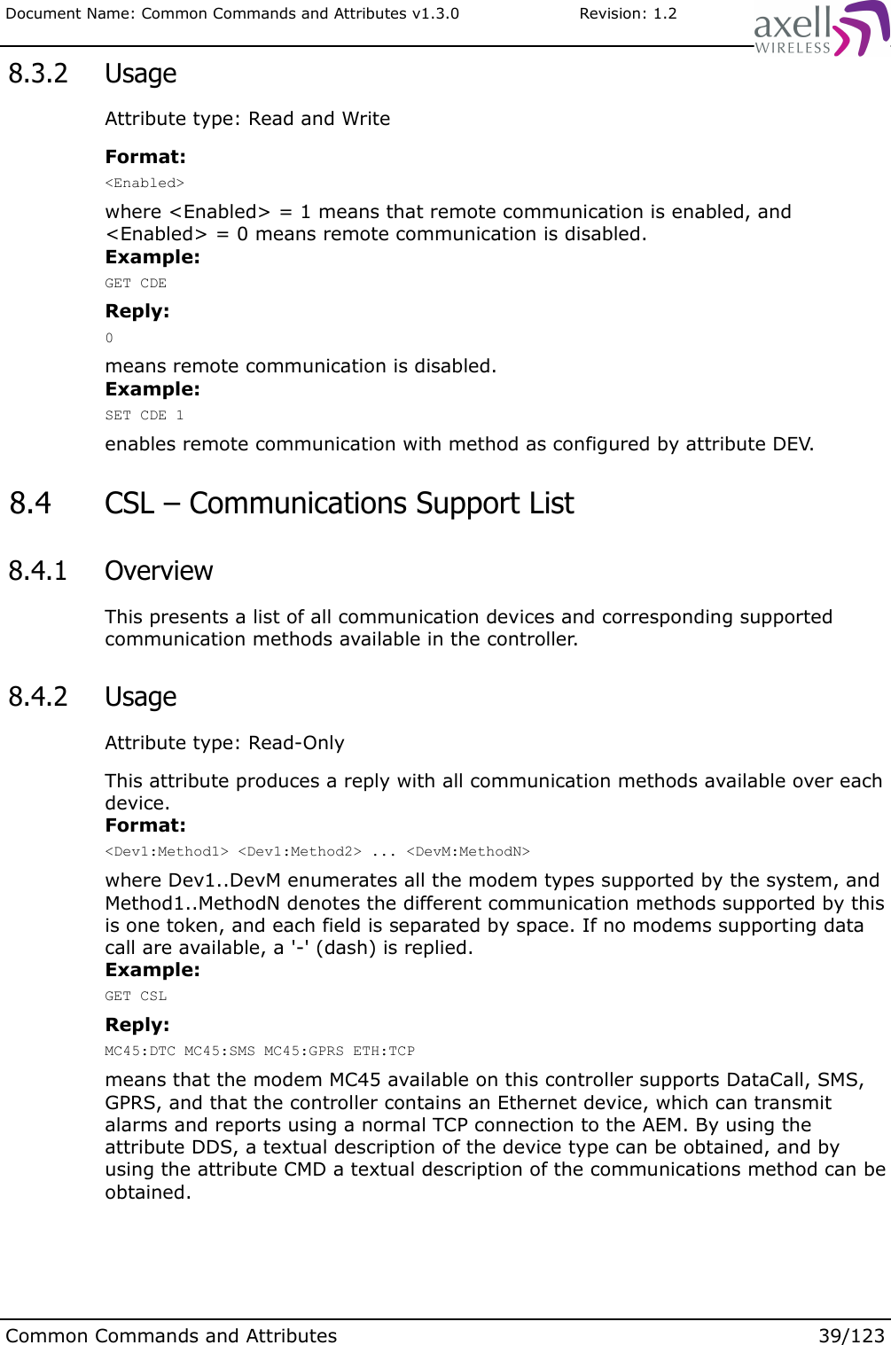 Document Name: Common Commands and Attributes v1.3.0                       Revision: 1.2 8.3.2  UsageAttribute type: Read and WriteFormat:&lt;Enabled&gt;where &lt;Enabled&gt; = 1 means that remote communication is enabled, and &lt;Enabled&gt; = 0 means remote communication is disabled.Example:GET CDEReply:0means remote communication is disabled.Example:SET CDE 1enables remote communication with method as configured by attribute DEV.  8.4  CSL – Communications Support List  8.4.1  OverviewThis presents a list of all communication devices and corresponding supported communication methods available in the controller. 8.4.2  UsageAttribute type: Read-OnlyThis attribute produces a reply with all communication methods available over each device.Format:&lt;Dev1:Method1&gt; &lt;Dev1:Method2&gt; ... &lt;DevM:MethodN&gt;where Dev1..DevM enumerates all the modem types supported by the system, and Method1..MethodN denotes the different communication methods supported by this is one token, and each field is separated by space. If no modems supporting data call are available, a &apos;-&apos; (dash) is replied.Example:GET CSLReply:MC45:DTC MC45:SMS MC45:GPRS ETH:TCPmeans that the modem MC45 available on this controller supports DataCall, SMS, GPRS, and that the controller contains an Ethernet device, which can transmit alarms and reports using a normal TCP connection to the AEM. By using the attribute DDS, a textual description of the device type can be obtained, and by using the attribute CMD a textual description of the communications method can be obtained.Common Commands and Attributes 39/123