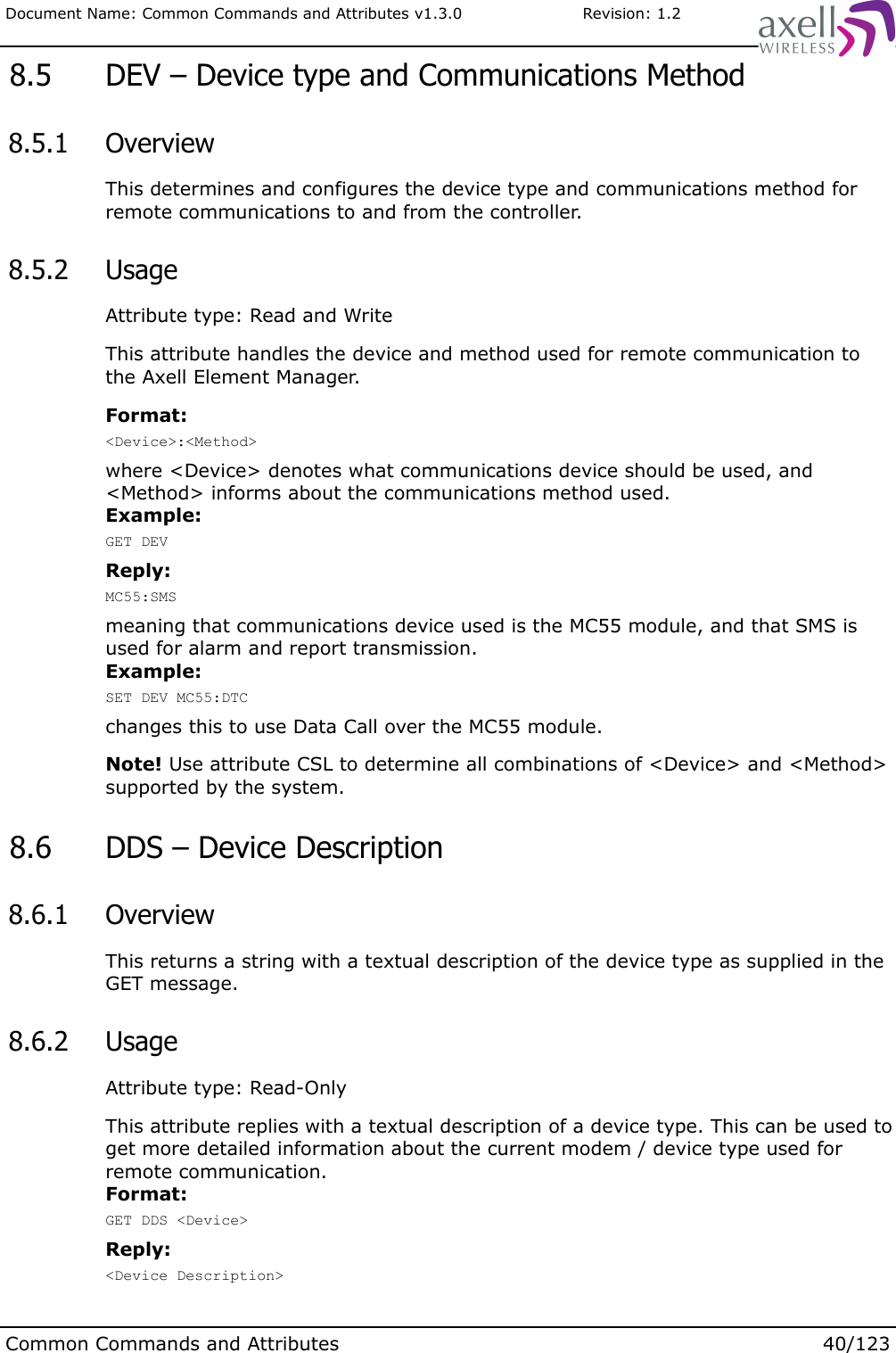 Document Name: Common Commands and Attributes v1.3.0                       Revision: 1.2 8.5  DEV – Device type and Communications Method 8.5.1  OverviewThis determines and configures the device type and communications method for remote communications to and from the controller. 8.5.2  UsageAttribute type: Read and WriteThis attribute handles the device and method used for remote communication to the Axell Element Manager.Format:&lt;Device&gt;:&lt;Method&gt;where &lt;Device&gt; denotes what communications device should be used, and &lt;Method&gt; informs about the communications method used. Example:GET DEVReply:MC55:SMSmeaning that communications device used is the MC55 module, and that SMS is used for alarm and report transmission.Example:SET DEV MC55:DTCchanges this to use Data Call over the MC55 module.Note! Use attribute CSL to determine all combinations of &lt;Device&gt; and &lt;Method&gt; supported by the system. 8.6  DDS – Device Description 8.6.1  OverviewThis returns a string with a textual description of the device type as supplied in the GET message. 8.6.2  UsageAttribute type: Read-OnlyThis attribute replies with a textual description of a device type. This can be used to get more detailed information about the current modem / device type used for remote communication.Format:GET DDS &lt;Device&gt;Reply:&lt;Device Description&gt;Common Commands and Attributes 40/123