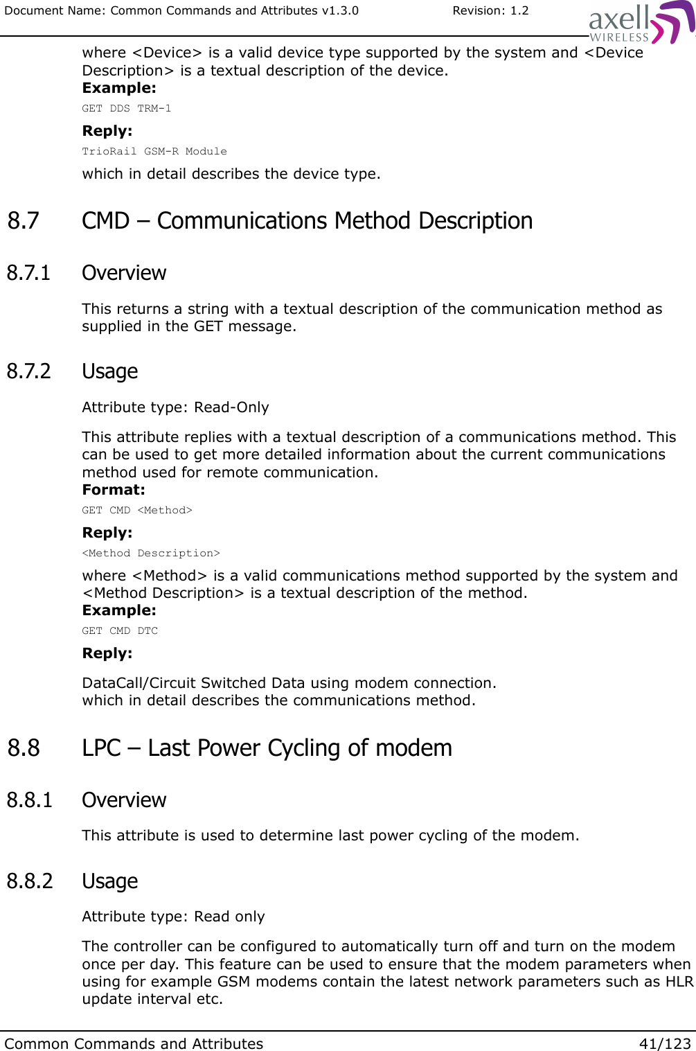 Document Name: Common Commands and Attributes v1.3.0                       Revision: 1.2where &lt;Device&gt; is a valid device type supported by the system and &lt;Device Description&gt; is a textual description of the device. Example:GET DDS TRM-1Reply:TrioRail GSM-R Modulewhich in detail describes the device type. 8.7  CMD – Communications Method Description 8.7.1  OverviewThis returns a string with a textual description of the communication method as supplied in the GET message. 8.7.2  UsageAttribute type: Read-OnlyThis attribute replies with a textual description of a communications method. This can be used to get more detailed information about the current communications method used for remote communication.Format:GET CMD &lt;Method&gt;Reply:&lt;Method Description&gt;where &lt;Method&gt; is a valid communications method supported by the system and &lt;Method Description&gt; is a textual description of the method. Example:GET CMD DTCReply:DataCall/Circuit Switched Data using modem connection.which in detail describes the communications method. 8.8  LPC – Last Power Cycling of modem 8.8.1  OverviewThis attribute is used to determine last power cycling of the modem. 8.8.2  UsageAttribute type: Read onlyThe controller can be configured to automatically turn off and turn on the modem once per day. This feature can be used to ensure that the modem parameters when using for example GSM modems contain the latest network parameters such as HLR update interval etc.Common Commands and Attributes 41/123